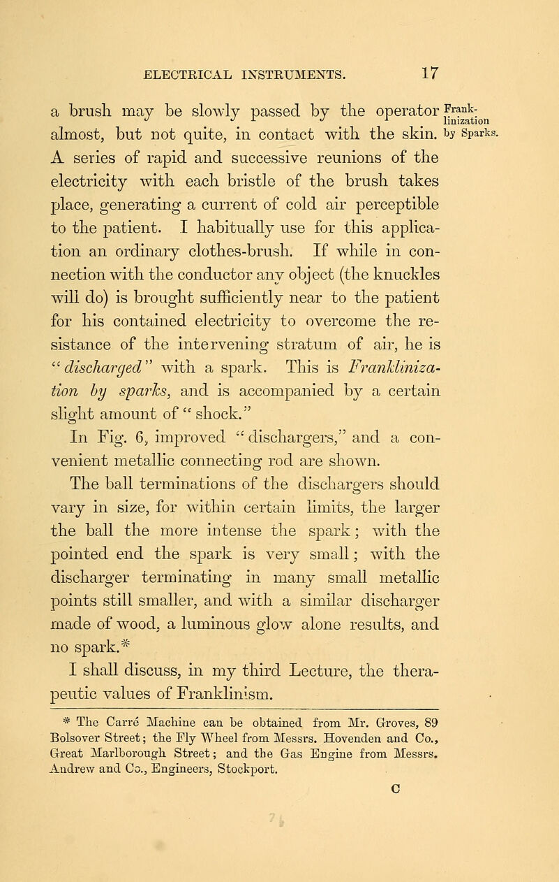 a brush may be slowly passed by the operator ,^'^ank- •^ ./ X ./ J ^ limzation almost, but not quite, in contact with the skin, ^s Sparks. A series of rapid and successive reunions of the electricity with each bristle of the brush takes place, generating a current of cold air perceptible to the patient. I habitually use for this applica- tion an ordinary clothes-brush. If while in con- nection with the conductor any object (the knuckles will do) is brought sufficiently near to the patient for his contained electricity to overcome the re- sistance of the intervening stratum of air, he is ''discharged with a spark. This is Frankliniza- tion by sparhs, and is accompanied by a certain slight amount of  shock. In Fig. 6;, improved  dischargers, and a con- venient metallic connecting rod are shown. The ball terminations of the dischargers should vary in size, for within certain limits, the larger the ball the more intense the spark; wdth the pointed end the spark is very small; with the discharger terminating in many small metallic points still smaller, and with a similar discharger made of wood, a luminous glow alone results, and no spark. ^ I shaU discuss, in my third Lecture, the thera- peutic values of Franklinism. * The Carre Machine can be obtained from Mr. Groves, 89 Bolsover Street; the My Wheel from Messrs. Hovenden and Co., Great Marlborough Street; and the Gas Engine from Messrs. Andrew and Co., Engineers, Stockport. C