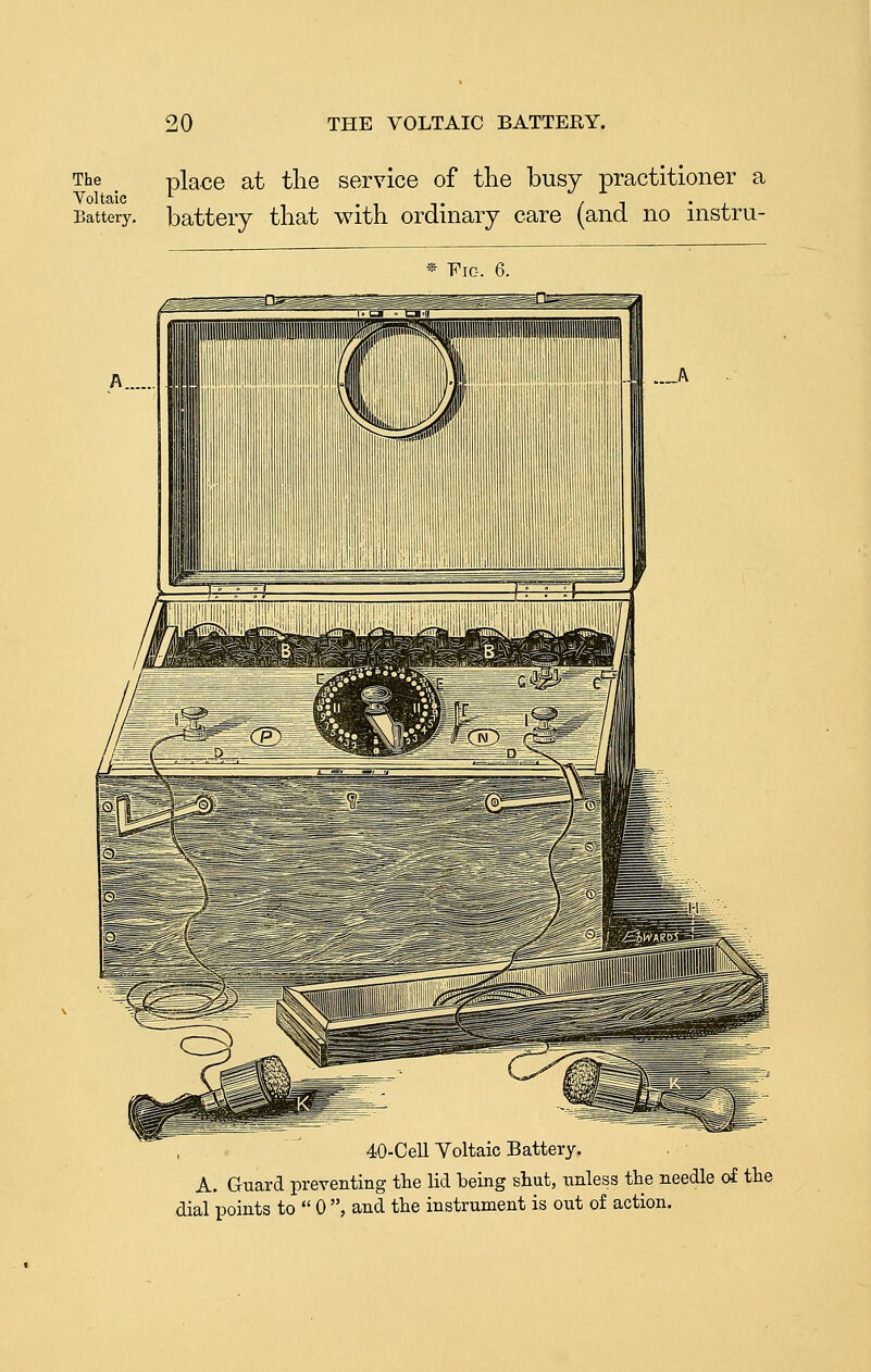 e . place at the service of the busy practitioner a Th Voltaic Battery, battery that with ordinary care (and no instru- * Fig. 6. 40-Cell Voltaic Battery. A. Guard preventing the lid being shut, unless the needle of the dial points to  0 , and the instrument is out of action.