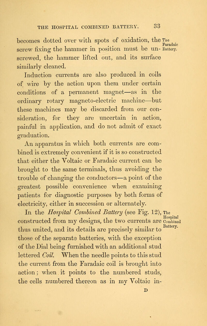 becomes dotted over with spots of oxidation, the The . . Faradaic screw fixing the hammer in position must be un- Battery, screwed, the hammer hfted out, and its surface similarly cleaned. Induction currents are also produced in coils of wire by the action upon them under certain conditions of a permanent magnet—as in the ordinary rotary magneto-electric machine—but these machines may be discarded from our con- sideration, for they are uncertain in action, painful in application, and do not admit of exact graduation. An apparatus in which both currents are com- bined is extremely convenient if it is so constructed that either the Voltaic or Faradaic current can be brought to the same terminals, thus avoiding the trouble of changing the conductors—a point of the greatest possible convenience when examining patients for diagnostic purposes by both forms of electricity, either in succession or alternately. In the Hospital Combined Battery (see Fig. 12), The constructed from my designs, the two currents are Combined thus united, and its details are precisely similar to those of the separate batteries, with the exception of the Dial being furnished with an additional stud lettered Coil. When the needle points to this stud the current from the Faradaic coil is brought into action; when it points to the numbered studs, the cells numbered thereon as in my Voltaic in- D
