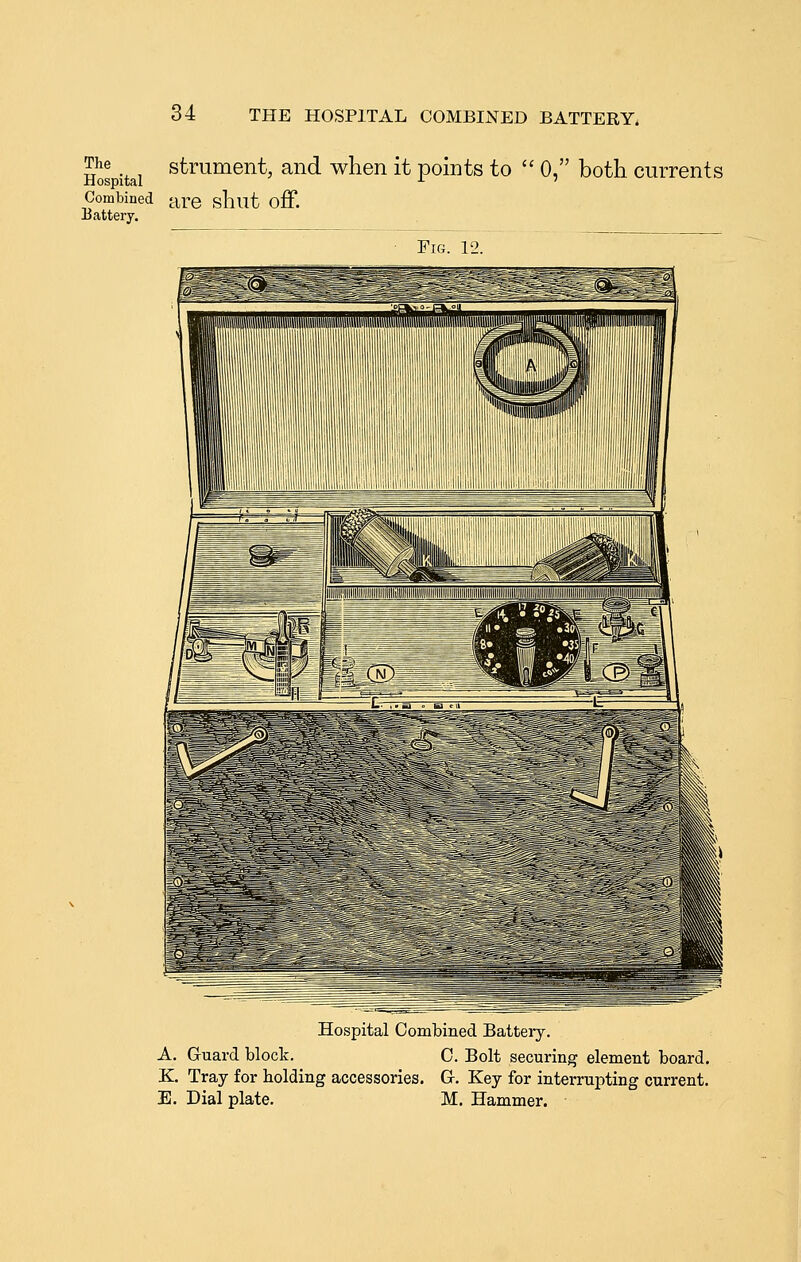 Hos itai ^ti^^^®^*' ^^^ when it points to  0, both currents Combined are shut off. Uatteiy. Fig. 12. Hospital Combined Battery. A. Guard block. C. Bolt securing element board. K Tray for holding accessories. Gr. Key for intei-rupting current. E. Dial plate. M. Hammer.