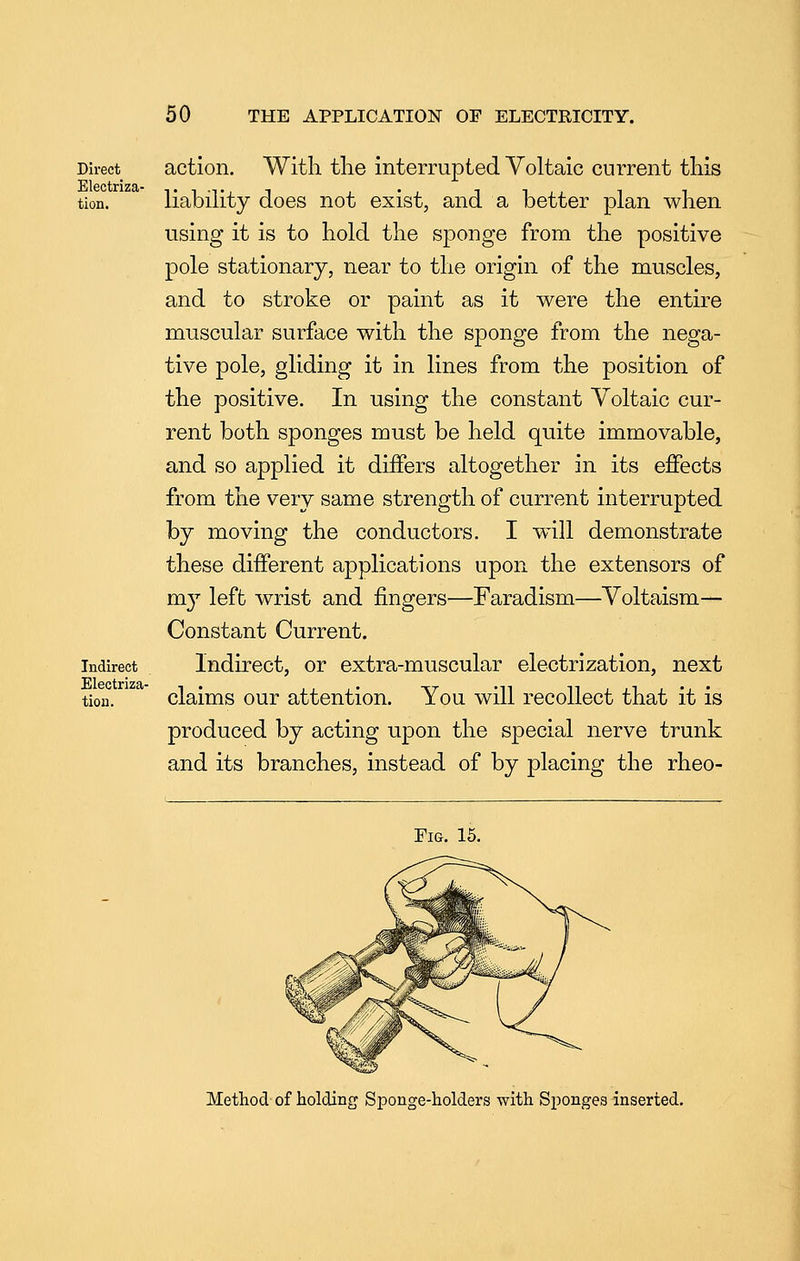 Direct action. With the interrupted Voltaic current this tion. liability does not exist, and a better plan when using it is to hold the sponge from the positive pole stationary, near to the origin of the muscles, and to stroke or paint as it were the entire muscular surface with the sponge from the nega- tive pole, gliding it in lines from the position of the positive. In using the constant Voltaic cur- rent both sponges must be held quite immovable, and so applied it differs altogether in its effects from the very same strength of current interrupted by moving the conductors. I will demonstrate these different applications upon the extensors of m}^ left wrist and fingers—Faradism—Voltaism— Constant Current. Indirect lnduect, or extra-muscular electrization, next tion. claims our attention. You will recollect that it is produced by acting upon the special nerve trunk and its branches, instead of by placing the rheo- riG. 15. Method of holding Sponge-holders with Sponges inserted.