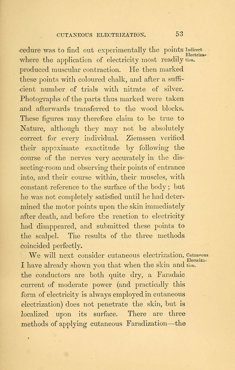 ■cedure was to find out experimentally the points indirect . . Ti Klectriza- where the application of electricity most readily tion. . produced muscular contraction. He then marked these points with coloured chalk, and after a suffi- cient number of trials with nitrate of silver. Photographs of the parts thus marked were taken and afterwards transferred to the wood blocks. These figures may therefore claim to be true to Nature, although they may not be absolutely correct for every individual. Ziemssen verified their appoximate exactitude by following the course of the nerves very accurately in the dis- secting-room and observing their points of entrance into, and their course within, their muscles, with constant reference to the surface of the body; but he was not completely satisfied until he had deter- mined the motor points upon the skin immediately iifter death, and before the reaction to electricity had disappeared, and submitted these points to the scalpel. The results of the three methods coincided perfectly. We will next consider cutaneous electrization. Cutaneous Eleciriza- I have already shown you that when the skm and tiou. the conductors are both quite dry, a Faradaic current of moderate power (and practically this form of electricity is always employed in cutaneous electrization) does not penetrate the skin, but is localized upon its surface. There are three methods of applying cutaneous Faradization—the