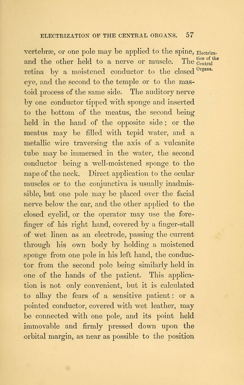 vertebrse, or one pole may be applied to tlie spine, Eiectriza- and the other held to a nerve or muscle. The central retina by a moistened conductor to the closed ^^^ans. eye, and the second to the temple or to the mas- toid process of the same side. The auditory nerve by one conductor tipped with sponge and inserted to the bottom of the meatus, the second being held in the hand of the opposite side ; or the meatus may be filled with tepid water, and a metallic wire traversing the axis of a vulcanite tube may be immersed in the water, the second conductor being a well-moistened sponge to the nape of the neck. Direct application to the ocular muscles or to the conjunctiva is usually inadmis- sible, but one pole may be placed over the facial nerve below the ear, and the other applied to the closed eyelid, or the operator may use the fore- finger of his right hand, covered by a finger-stall of wet linen as an electrode, passing the current through his own body by holding a moistened sponge from one pole in his left hand, the conduc- tor from the second pole being similarly held in one of the hands of the patient. This applica- tion is not only convenient, but it is calculated to allay the fears of a sensitive patient: or a pointed conductor, covered with wet leather, may be connected with one pole, and its point held immovable and firmly pressed down upon the orbital margin, as near as possible to the position