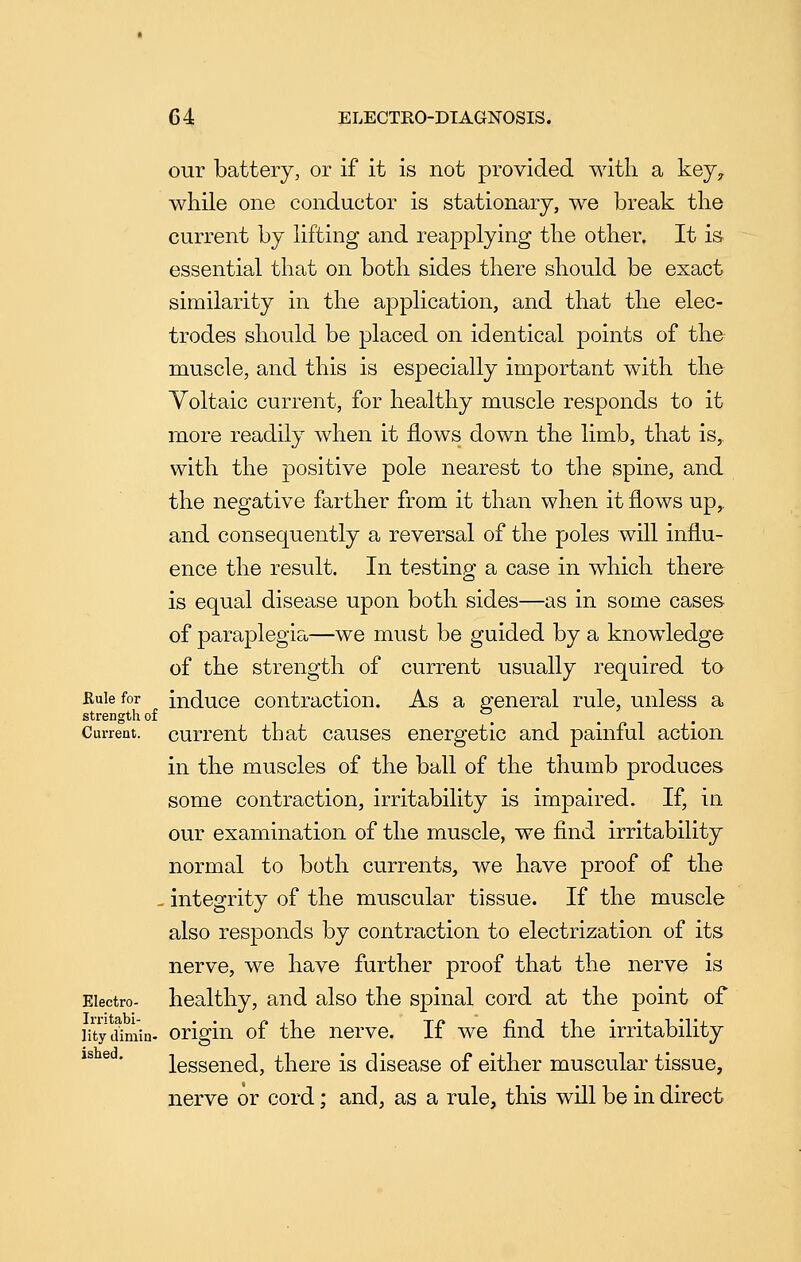 our battery, or if it is not provided with, a key, while one conductor is stationary, we break the current by lifting and reapplying the other. It is essential that on both sides there should be exact similarity in the application, and that the elec- trodes sliould be placed on identical points of the muscle, and this is especially important with the Voltaic current, for healthy muscle responds to it more readily when it flows down the limb, that is, with the positive pole nearest to the spine, and the negative farther from it than when it flows up,, and consequently a reversal of the poles will influ- ence the result. In testing a case in which, there is equal disease upon both sides—as in some cases of paraplegia—we must be guided by a knowledge of the strength of current usually required to Rule for induco contractiou. As a general rule, unless a strength of _ Current, currout that causos energetic and painful action in the muscles of the ball of the thumb produces some contraction, irritability is impaired. If, in our examination of the muscle, we find irritability normal to both, currents, we have proof of the - integrity of the muscular tissue. If the muscle also responds by contraction to electrization of its nerve, we have further proof that the nerve is Electro- healthy, and also the spinal cord at the point of litydimin- Origin of the nerve. If we find the irritability lessened, there is disease of either muscular tissue, nerve or cord; and, as a rule, this will be in direct