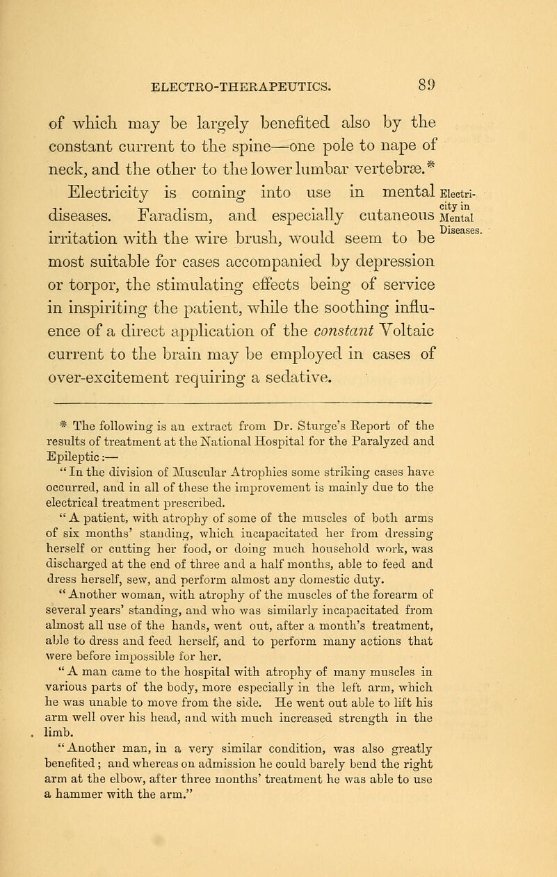 of which may be largely benefited also by the constant current to the spine—one pole to nape of neck, and the other to the lower lumbar vertebrae.* Electricity is coming into use in mental Eiectri- diseases. Faradism, and especially cutaneous Mental irritation with the wire brush, would seem to be most suitable for cases accompanied by depression or torpor, the stimulating effects being of service in inspiriting the patient, while the soothing influ- ence of a direct application of the constant Voltaic current to the brain may be employed in cases of over-excitement requiring a sedative. * The following is an extract from Dr. Sturge's Report of the results of treatment at the National Hospital for the Paralyzed and Epileptic:— In the division of Muscular Atrophies some striking cases have occurred, and in all of these the improvement is mainly due to the electrical treatment prescribed. A patient, with atrophy of some of the muscles of both arms of six months' standing, which incapacitated her from dressing herself or cutting her food, or doing much household work, was discharged at the end of three and a half months, able to feed and dress herself, sew, and perform almost any domestic duty. Another woman, with atrophy of the muscles of the forearm of several years' standing, and who was similaidy incapacitated from almost all use of the hands, went out, after a month's treatment, able to dress and feed herself, and to perform many actions that were before impossible for her. A man came to the hospital with atrophy of many muscles in various parts of the body, more especially in the left arm, which he was unable to move from the side. He went out able to lift his arm well over his head, and with much increased strength in the limb. Another man, in a very similar condition, was also greatly benefited; and whereas on admission he could barely bend the right arm at the elbow, after three months' treatment he was able to use a hammer with the arm.