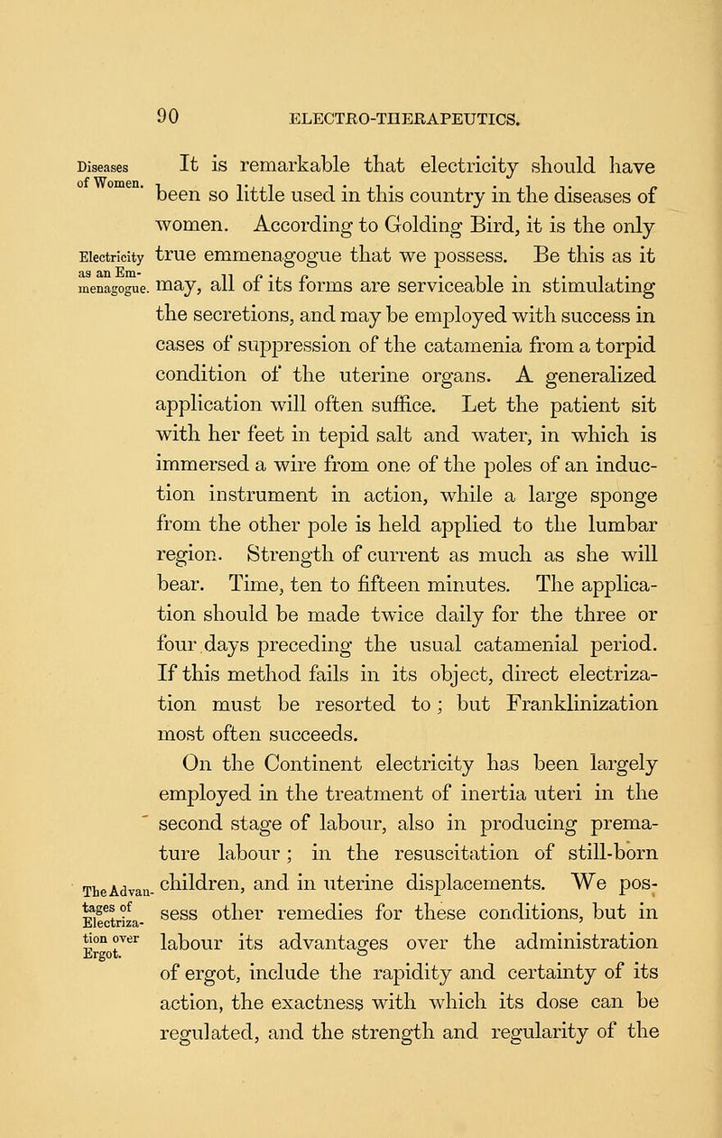 Diseases It is remarkable that electricity should have been so little used in this country in the diseases of women. According to Golding Bird, it is the only Electricity true emmeuagogue that we possess. Be this as it .. may, all of its forms are serviceable in stimulating menagogue. the secretions, and may be employed with success in cases of suppression of the catamenia from a torpid condition of the uterine organs. A generalized application will often suffice. Let the patient sit with her feet in tepid salt and water, in which is immersed a wire from one of the poles of an induc- tion instrument in action, while a large sponge from the other pole is held applied to the lumbar region. Strength of current as much as she will bear. Time, ten to fifteen minutes. The applica- tion should be made twice daily for the three or four.days preceding the usual catamenial period. If this method fails in its object, direct electriza- tion must be resorted to; but Franklinization most often succeeds. On the Continent electricity has been largely employed in the treatment of inertia uteri in the second stage of labour, also in producing prema- ture labour; in the resuscitation of still-born TheAdvau- children, and in uterine displacements. We pos- EiStriza- ^®^^ other remedies for these conditions, but in tionover Jabour its advantaares over the administration Ergot. *=> of ergot, include the rapidity and certainty of its action, the exactness with which its dose can be regulated, and the strength and. regularity of the
