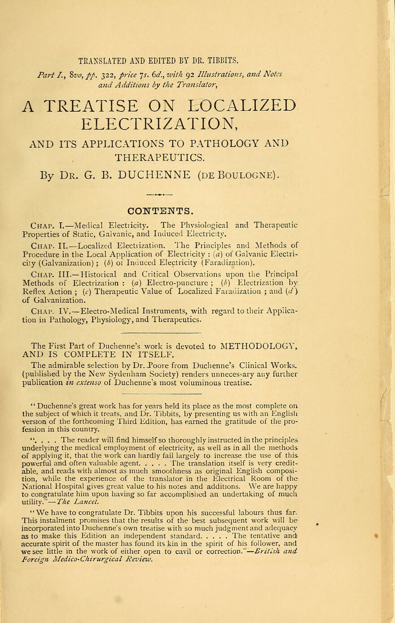 TEAKSLATED AND EDITED BY DR. TIBBITS. Part I., %vo,pp. 322, price js. 6d.,7vi//i 92 Illustrations, and Notes and Additions by the Translator, A TREATISE ON LOCALIZED ELECTRIZATION, AND ITS APPLICATIONS TO PATHOLOGY AND THERAPEUTICS. By Dr. G. B. DUCHENNE (deBoulogne). CONTSNTS. Chap. T,—Medical Electricity. The Physiological and Therapeutic Properties of Static, Galvanic, and Induced Electricity. Chap. IT.—Localized Electrization. The Principles and Methods of Procedure in tlie Local Application of Electricity : (a) of Galvanic Electri- city (Galvanization); (d) oi Imiuced Electricity (Faradization). Chap. III.— Historical and Critical Observations upon the Principal Methods of Electrization : (a) Electro-puncture ; (/;) Electrization by Reflex Action ; [c) Therapeutic Value of Localized Faradization ; and (d) of Galvanization. Chap. IV.—Electro-Medical Instruments, with regard to their Applica- tion in Pathology, Physiology, and Therapeutics. The First Part of Duchenne's work is devoted to METHODOLOGY, AND IS COMPLETE IN ITSELF. The admirable selection byDr.Joore from Duchenne's Clinical Works, (publisl'ied by the New Sydenham Society) renders unnecessary any further publication in extenso of Duchenne's most voluminous treatise.  Duchenne's great work has for years held its place as the most complete on the subject of which it treats, and Dr. Tibbits, by presenting us with an Enghsh version of the forthcoming Third Edition, has earned the gratitude of the pro- fession in this country. . . . . The reader will find himself so thoroughly instructed in the principles underlying the medical employment of electricity, as well as in all the methods of applying it, that the work can hardly fail largely to increase the use of this powerful and often valuable agent The translation itself is very credit- able, and reads with almost as mueh smoothness as original English composi- tion, while the experience of the translator in the Electrical Room of the National Hospital gives great value to his notes and additions. We are happy to congratulate him upon having so far accomplished an undertaking of much utility.—T^/^e Lancet.  We have to congratulate Dr. Tibbits upon his successful labours thus far. This instalment promises that the results of the best subsequent work will be- incorporated into Duchenne's own treatise with so much judgment and adequacy as to make this Edition an independent standard The tentative and accurate spirit of the master has found its kin in the spirit of his follower, and we see little in the work of either open to cavil or correction.—British and Foreign Medico-Chirurgical Review.