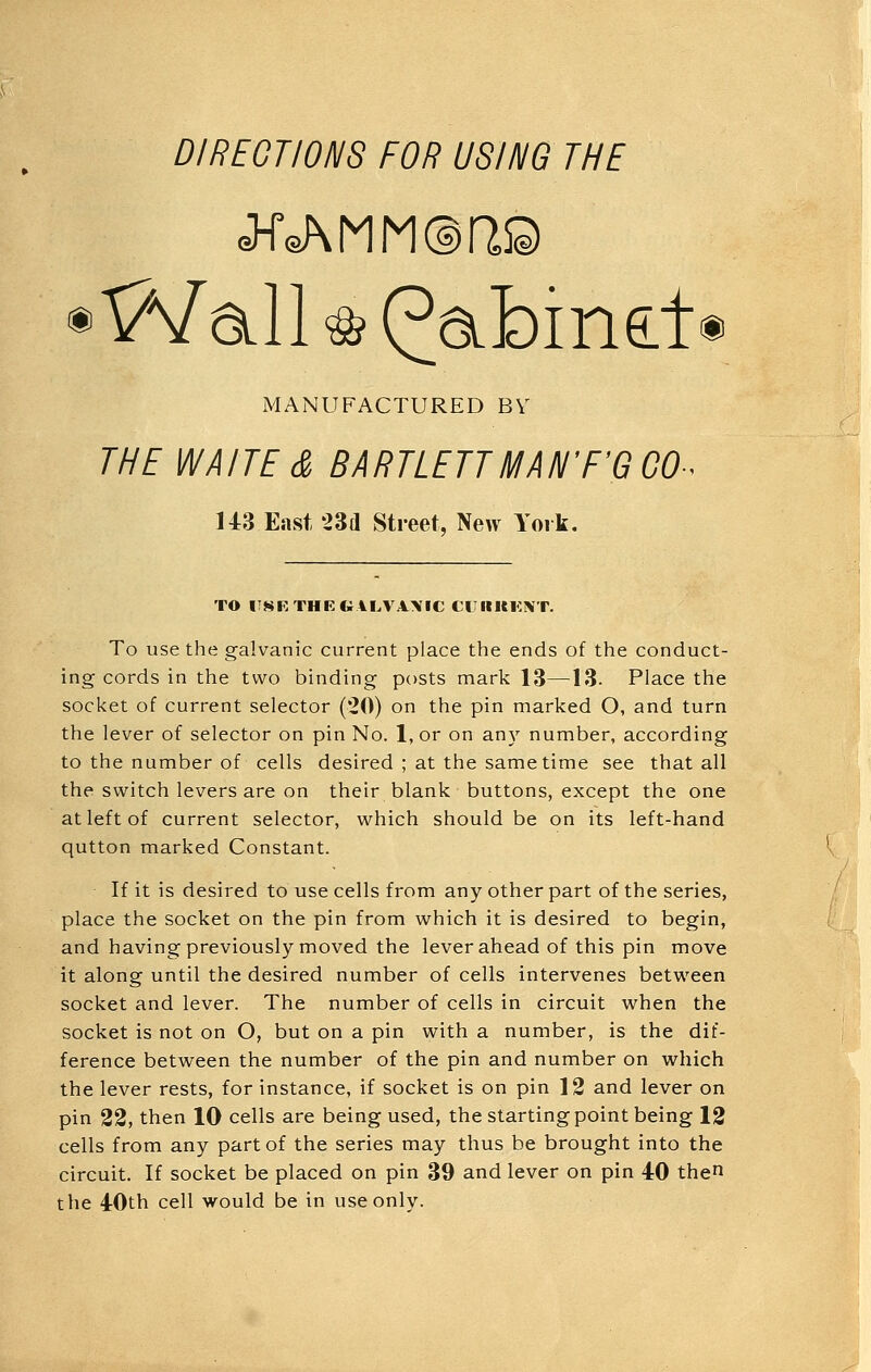 DIRECTIONS FOR USING THE ® Wall ^ (^abine:t® MANUFACTURED BV THE WAITE & BARTLETTMAN'F'GGO-^ U3 East 23d Street, New York. 7 TO ITSKTHEfcALVAXIC CUKKKIVT. To use the galvanic current place the ends of the conduct- ing cords in the two binding posts mark 13—13- Place the socket of current selector (20) on the pin marked O, and turn the lever of selector on pin No. l,or on an}- number, according to the number of cells desired ; at the same time see that all the switch levers are on their blank buttons, except the one wm at left of current selector, which should be on its left-hand -^ qutton marked Constant. K If it is desired to use cells from any other part of the series, place the socket on the pin from which it is desired to begin, and having previously moved the lever ahead of this pin move it along until the desired number of cells intervenes between socket and lever. The number of cells in circuit when the socket is not on O, but on a pin with a number, is the dif- ference between the number of the pin and number on which the lever rests, for instance, if socket is on pin 12 and lever on pin 22, then 10 cells are being used, the starting point being 12 cells from any part of the series may thus be brought into the circuit. If socket be placed on pin 39 and lever on pin 40 the the 4:0th cell would be in use only.