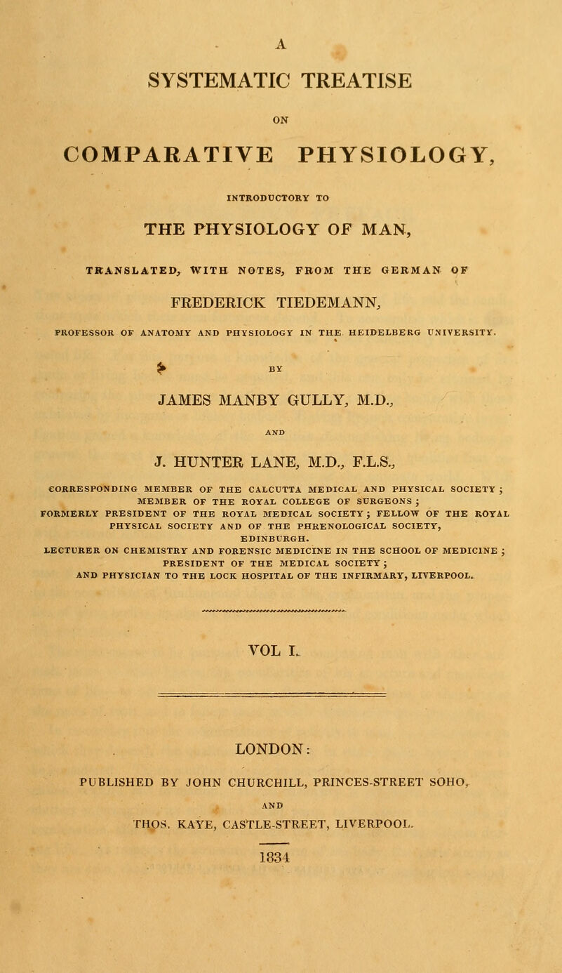 A SYSTEMATIC TREATISE ON COMPARATIVE PHYSIOLOGY, INTRODUCTORY TO THE PHYSIOLOGY OF MAN, TRANSLATED, WITH NOTES, FROM THE GERMAN OF FREDERICK TIEDEMANN, PROFESSOR OF ANATOMY AND PHYSIOLOGY IN THE HEIDELBERG UNIVERSITY. ^ BY JAMES MANBY GULLY, M.D., AND J. HUNTER LANE, M.D., F.L.S., CORRESPONDING MEMBER OF THE CALCUTTA MEDICAI, AND PHYSICAL SOCIETY ; MEMBER OF THE ROYAL COLLEGE OF SURGEONS ; FORMERLY PRESIDENT OF THE ROYAL MEDICAL SOCIETY ; FELLOW OF THE ROYAL PHYSICAL SOCIETY AND OF THE PHRENOLOGICAL SOCIETY, EDINBURGH. LECTURER ON CHEMISTRY AND FORENSIC MEDICINE IN THE SCHOOL OF MEDICINE J PRESIDENT OF THE MEDICAL SOCIETY ; AND PHYSICIAN TO THE LOCK HOSPITAL OF THE INFIRMARY, LIVERPOOL^ VOL L LONDON: PUBLISHED BY JOHN CHURCHILL, PRINCES-STREET SOHO, AND THOS. KAYE, CASTLE-STREET, LIVERPOOL. 1834