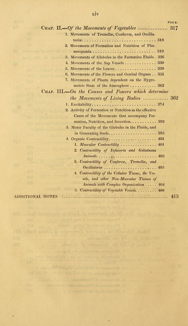 PAGE. Chap. II.—Of the Movements of Vegetables 317 1. Movements of Tremellse, Confervse, and Oscilla- torise 318 2. Movements of Formation and Nutrition of Pha- nerogamia 319 3. Movements of Globules in the Formative Fluids . 326 4. Movements of the Sap Vessels 330 5. Movements of the Leaves 330 6. Movements of the Flowers and Genital Organs . . 351 7. Movements of Plants dependent on the Hygro- metric State of the Atmosphere 362 Chap. III.—On the Causes and Powers which determine the Movements of Living Bodies 362 1. Excitability 374 2. Activity of Formation or Nutrition as the effective Cause of the Movements that accompany For- mation, Nutrition, and Secretion* 392 3. Motor Faculty of the Globules in the Fluids, and in Generating Seeds 395 4. Organic Contractility 401 1. Muscular Contractility 401 2. Contractility of Infusoria and Gelatinous Animals 403 3. Contractility of Confervce, TremelUe, and Oscillatorice 403 4. Contractility of the Cellular Tissue, the Ves- sels, and other Non-Muscular Tissues of Animals with Complex Organization 404 5. Contractility of Vegetable Vessels 408 additional NOTES 413