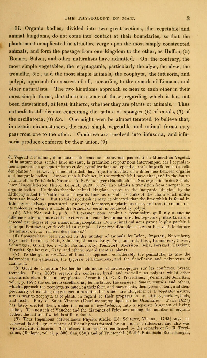 II. Organic bodies, divided into two great sections, the vegetable and animal kingdoms, do not come into contact at their boundaries, so that the plants most complicated in structure verge upon the most simply constructed animals, and form the passage from one kingdom to the other, as Buffon, (5) Bonnet, Sulzer, and other naturalists have admitted. On the contrary, the most simple vegetables, the cryptogamia, particularly the algae, the ulvae, the tremellae, &c,, and the most simple animals, the zoophyta, the infusoria, and polypi, approach the nearest of all, according to the remark of Linnaeus and other naturalists. The two kingdoms approach so near to each other in their most simple forms, that there are some of these, regarding which it has not been determined, at least hitherto, whether they are plants or animals. Thus naturalists still dispute concerning the nature of sponges, (6) of corals, (7) of the oscillatoria, (8) &c. One might even be almost tempted to believe that, in certain circumstances, the most simple vegetable and animal forms may pass from one to the other. Confervas are resolved into infusoria, and infu- soria produce confervas by their union. (9) du Vegetal a Panimal, d'un autre cote nous ne decouvrons pas celui du Mineral au Vegetal. Ici la nature nous semble faire un saut; la gradation est pour nous interrompue, car I'organiza- tion apparente de quelques pierres et des cystallizations ne repond que tres imparfaitement a celle des plantes. However, some naturalists have rejected all idea of a difference between organic and inorganic bodies. Among such is Robinet, in the work which I have cited, and in the fourth volume of his Traite de la Nature. A. F; Schweigger (Handbuch der Naturgeschichte des Skelett- losen Ungegliederten Thiere. Leipsick, 1820, p. 26) also adtnits a transition from inorganic to organic bodies. He thinks that the animal kingdom passes to the inorganic kingdom by the Lithophyta and the Nullipora, and regards lime as one of the links of the chain which unites these two kingdoms. But to this hypothesis it may be objected, that the lime which is found in lithophyta is always penetrated by an organic matter, a gelatinous mass, and that the reunion of its molecules, whence is made the branch of coral, is produced by polypi. (5.) Hist. Nat., vol. ii, p. 8.  L'examen nous conduit a reconnaitre qu'il n'y a aucune difference absolument essentielle et generale entre les animaux et les vegetaux ; mais la nature descend par degres et par nuances imperceptibles d'un animal qui nous parait le plus parfait a celui qui Pest moins, et de celuici au vegetal. Le polype d'eau douce sera, si I'on veut, le dernier des animaux et la premiere des plantes. (6) Sponges have been ranked in the number of animals by Belon, Imperati, Nuremberg, Peysonnel, Tremblay, Ellis, Solander, Linnajus, Bruguiere, Lamarck, Bosa, Lamoureux, Cuvier, Schweigger, Grant, &c.; whilst Bauliin, Kay, Tounefort, Morrison, Seha, Forskael, Targioni, Tarzetti, Spallanzani, Gray, and others, regard them as plants. (7) To the genus coralUna of Linnaeus approach considerably the pennatulse, as also the halymedeas, the galauxeras, the lygorese of Lamoureux, and the flabeUai-eae and polyphyses of Lamarck. (8) Guod de Chantran (Recherches chimiques ct microscopiqnes sur les conferves, bysses, treraelles. Paris, 1802) regards the confervas, byssi, and tremellas as polypi; whilst other naturalists class them among plants. According to G. R. Treveranus, (Vermischte Schriften, vol. i, p. 168,) the confervse oscellatoriae, for instance, the conferva limosa, muralis, and others, which approach the zoophyta so much in their form and movements, their green colour, and their peculiarity of exhaling oxygen gas in sunshine, but which are altogether of a vegetable nature, are as near to zoophyta as to plants in regard to their propagation by cuttings, suckers, buds, and seeds. Bory de Saint Vincent (Essai monographique sur les Oscillaires. Paris, 1827) has lately erected them, under the name of psychodiaricE, into a separate kingdom of living bodies. The nostoch of Vaucher and the diatomes of Fries are among the nimrber of organic bodies, the nature of which is still in doubt. (9) Thus Ingenhouz (Miscellanea Physico-Medic. Ed. Schrerer, Vienna, 1793) says, he observed that the green matter of Priestley was formed by an union of infusoria, and also was separated into infusoria. This observation has been confirmed by the remarks of G. R. Treyi- ranus, (Biologic, vol. ii, p. 338, 344,350,) and of Trentepohl, (Roth's Botanische Bemerkungen,