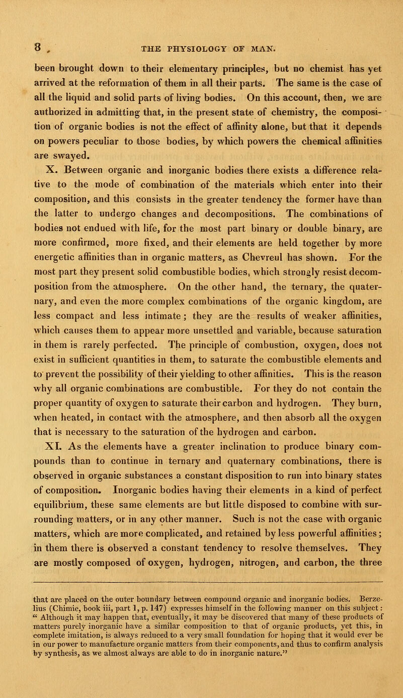 been brought down to their elementary principles, but no chemist has yet arrived at the reformation of them in all their parts. The same is the case of all the liquid and solid parts of living bodies. On this account, then, we are authorized in admitting that, in the present state of chemistry, the composi- tion of organic bodies is not the effect of affinity alone, but that it depends on powers pecuhar to those bodies, by which powers the chemical affinities are swayed. X. Between organic and inorganic bodies there exists a difference rela- tive to the mode of combination of the materials which enter into their composition, and this consists in the greater tendency the former have than the latter to undergo changes and decompositions. The combinations of bodies not endued with life, for the most part binary or double binary, are more confirmed, more fixed, and their elements are held together by more energetic affinities than in organic matters, as Chevreul has shown. For the most part they present solid combustible bodies, which strongly resist decom- position from the atmosphere. On the other hand, the ternary, the quater- nary, and even the more complex combinations of the organic kingdom, are less compact and less intimate ; they are the results of weaker affinities, which causes them to appear more unsettled and variable, because saturation in them is rarely perfected. The principle of combustion, oxygen, does not exist in sufficient quantities in them, to saturate the combustible elements and to prevent the possibility of their yielding to other affinities. This is the reason why all organic combinations are combustible. For they do not contain the proper quantity of oxygen to saturate their carbon and hydrogen. They burn, when heated, in contact with the atmosphere, and then absorb all the oxygen that is necessary to the saturation of the hydrogen and carbon. XI. As the elements have a greater inclination to produce binary com- pounds than to continue in ternary and quaternary combinations, there is observed in organic substances a constant disposition to run into binary states of composition. Inorganic bodies having their elements in a kind of perfect equilibrium, these same elements are but little disposed to combine with sur- rounding matters, or in any other manner. Such is not the case with organic matters, which are more complicated, and retained by less powerful affinities; in them there is observed a constant tendency to resolve themselves. They are mostly composed of oxygen, hydrogen, nitrogen, and carbon, the three that are placed on the outer boundary between compound organic and inorganic bodies. Berze- lius (Chimie, book iii, part 1, p. 147) expresses himself in the following manner on this subject:  Although it may happen that, eventually, it may be discovered that many of these products of matters purely inorganic have a similar composition to that of organic products, yet this, in complete imitation, is always reduced to a very small foundation for hoping that it would ever be in our power to manufacture organic matters from their components, and thus to confirm analysis by synthesis, as we almost always are able to do in inorganic nature.