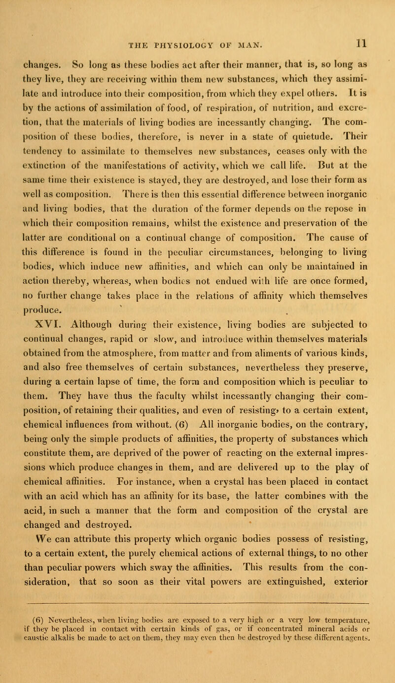 changes. So long as these bodies act after their manner, that is, so long as they live, they are receiving within them new substances, which they assimi- late and introduce into their composition, from which they expel others. It is by the actions of assimilation of food, of respiration, of nutrition, and excre- tion, that the materials of living bodies are incessantly changing. The com- position of these bodies, therefore, is never in a state of quietude. Their tendency to assimilate to themselves new substances, ceases only with the extinction of the manifestations of activity, which we call life. But at the same time their existence is stayed, they are destroyed, and lose their form as well as composition. There is then this essential difference between inorganic and living bodies, that the duration of the former depends on the repose in which their composition remains, whilst the existence and preservation of the latter are conditional on a continual change of composition. The cause of this difference is found in the peculiar circumstances, belonging to living bodies, which induce new affinities, and which can only be maintained in action thei-eby, whereas, when bodies not endued wiih life are once formed, no further change takes place in the relations of affinity which themselves produce. XVI. Although during their existence, living bodies are subjected to continual changes, rapid or slow, and introduce within themselves materials obtained from the atmosphere, from matter and from aliments of various kinds, and also free themselves of certain substances, nevertheless they preserve, during a certain lapse of time, the form and composition which is peculiar to them. They have thus the faculty whilst incessantly changing their com- position, of retaining their qualities, and even of resisting* to a certain extent, chemical influences from without. (6) All inorganic bodies, on the contrary, being only the simple products of affinities, the property of substances which constitute them, are deprived of the power of reacting on the external impres- sions which produce changes in them, and are delivered up to the play of chemical affinities. For instance, when a crystal has been placed in contact with an acid which has an affinity for its base, the latter combines with the acid, in such a manner that the form and composition of the crystal are changed and destroyed. We can attribute this property which organic bodies possess of resisting, to a certain extent, the purely chemical actions of external things, to no other than peculiar powers which sway the affinities. This results from the con- sideration, that so soon as their vital powers are extinguished, exterior (6) Nevertheless, when living bodies are exposed to a very high or a very low temperature, if they be placed in contact with certain kinds of gas, or if concentrated mineral acids or caustic alkalis be made to act on them, they may even then be destroyed by these different agents.