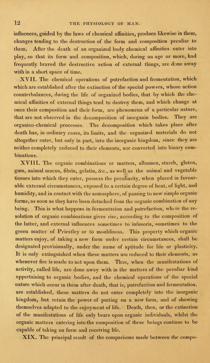 influences, guided by the laws of chemical affinities, produce likewise in them, changes tending to the destruction of the form and composition pecuhar to them. After the death of an organized body chemical affinities enter into play, so that its form and composition, which, during an age or more, had frequently braved the destructive action of external things, are done away with in a short space of time. XVII. The chemical operations of putrefaction and fermentation, which which are established after the extinction of the special powers, whose action counterbalances, during the life of organized bodies, that by which the che- mical affinities of external things tend to destroy them, and which change at once their composition and their form, are phenomena of a particular nature, that are not observed in the decomposition of inorganic bodies. They are organico-chemical processes. The decomposition which takes place after death has, in ordinary cases, its limits, and the organized materials do not altogether enter, but only in part, into the inorganic kingdom, since they are neither completely reduced to their elements, nor converted into binary com- binations. XVIII. The organic combinations or matters, albumen, starch, gluten, gum, animal mucus, fibrin, gelatin, &c., as well as the auimal and vegetable tissues into which they enter, possess the peculiarity, when placed in favour- able external circumstances, exposed to a certain degree of heat, of light, and humidity, and in contact with the asmosphere, of passing to new simple organic forms, as soon as they have been detached from the organic combination of any being. This is what happens in fermentation and putrefaction, wht re the re- solution of organic combinations gives rise, according to the composition of the latter, and external influences sometimes to infusoria, sometimes to the green matter of Priestley or to mouldiness. This property which organic matters enjoy, of taking a new form under certain circumstances, shall be designated provisionally, under the name of aptitude for life or plasticity. It is only extinguished when these matters are reduced to their elements, as whenever fire is made to act upon them. Thus, when the manifestations of activity, called life, are done away with in the matters of the peculiar kind appertaining to organic bodies, and the chemical operations of the special nature which occur in them after death, that is, putrefaction and fermentation, are established, these matters do not enter completely into the inorganic kingdom, but retain the power of putting on a new form, and of showing themselves adapted to the enjoyment of life. Death, then, or the extinction of the manifestations of life only bears upon organic individuals, whilst the organic matters entering into the composition of these beings continue to be capable of taking on form and receiving life. XIX. The principal result of the comparisons made between the compo-