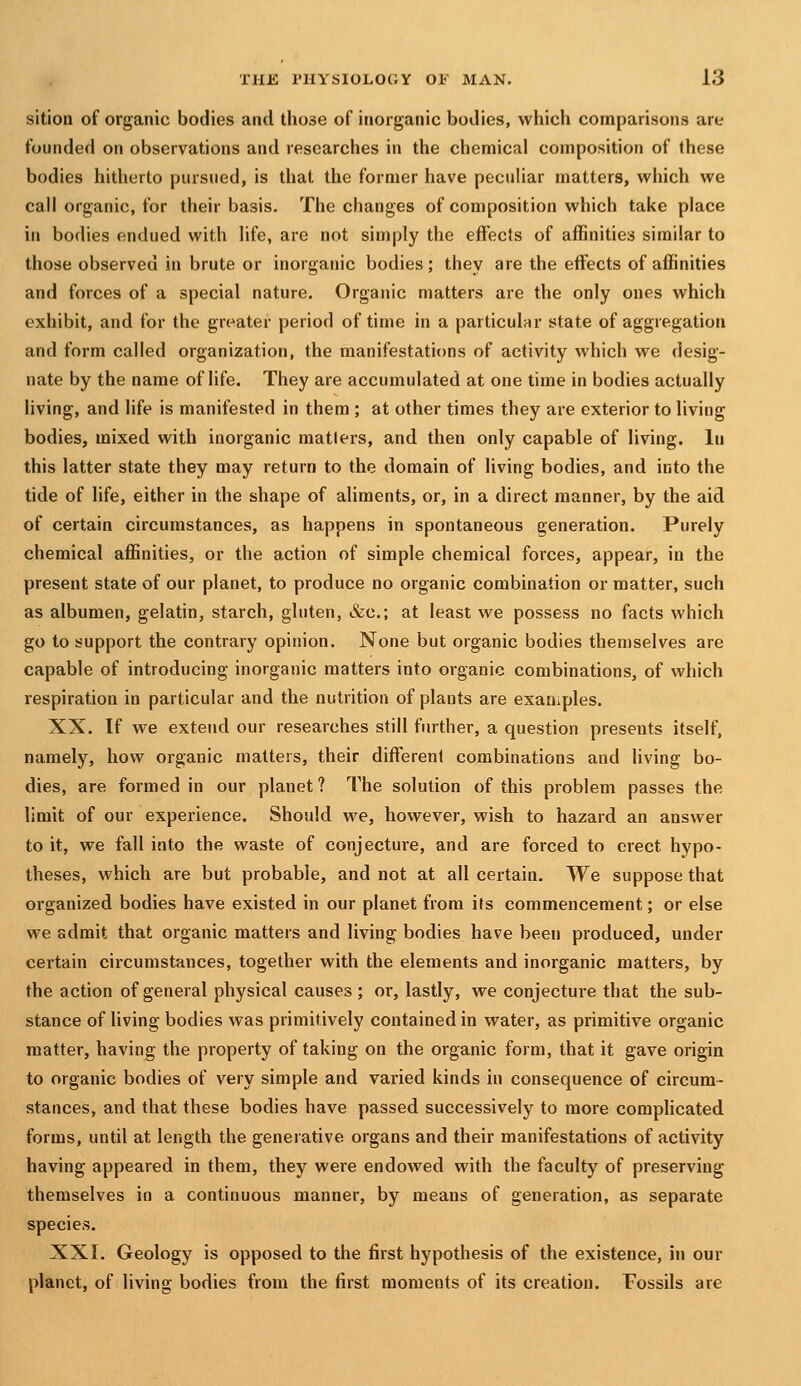 sition of organic bodies and those of inorganic bodies, which comparisons are founded on observations and researches in the chemical composition of these bodies hitherto pursued, is that the former have peculiar matters, which we call organic, for their basis. The changes of composition which take place in bodies endued with life, are not simply the effects of affinities similar to those observed in brute or inorganic bodies; they are the effects of affinities and forces of a special nature. Organic matters are the only ones which exhibit, and for the greater period of time in a particular state of aggregation and form called organization, the manifestations of activity which we desig- nate by the name of life. They are accumulated at one time in bodies actually living, and life is manifested in them ; at other times they are exterior to living bodies, mixed with inorganic matlers, and then only capable of living, lu this latter state they may return to the domain of living bodies, and into the tide of life, either in the shape of aliments, or, in a direct manner, by the aid of certain circumstances, as happens in spontaneous generation. Purely chemical affinities, or the action of simple chemical forces, appear, in the present state of our planet, to produce no organic combination or matter, such as albumen, gelatin, starch, gluten, &c.; at least we possess no facts which go to support the contrary opinion. None but organic bodies themselves are capable of introducing inorganic matters into organic combinations, of which respiration in particular and the nutrition of plants are exaniples. XX. If we extend our researches still further, a question presents itself, namely, how organic matters, their different combinations and living bo- dies, are formed in our planet ? The solution of this problem passes the limit of our experience. Should we, however, wish to hazard an answer to it, we fall into the waste of conjecture, and are forced to erect hypo- theses, which are but probable, and not at all certain. We suppose that organized bodies have existed in our planet from its commencement; or else we admit that organic matters and living bodies have been produced, under certain circumstances, together with the elements and inorganic matters, by the action of general physical causes; or, lastly, we conjecture that the sub- stance of living bodies was primitively contained in water, as primitive organic matter, having the property of taking on the organic form, that it gave origin to organic bodies of very simple and varied kinds in consequence of circum- stances, and that these bodies have passed successively to more complicated forms, until at length the generative organs and their manifestations of activity having appeared in them, they were endowed with the faculty of preserving themselves in a continuous manner, by means of generation, as separate species. XXI. Geology is opposed to the first hypothesis of the existence, in our planet, of living bodies from the first moments of its creation. Fossils are