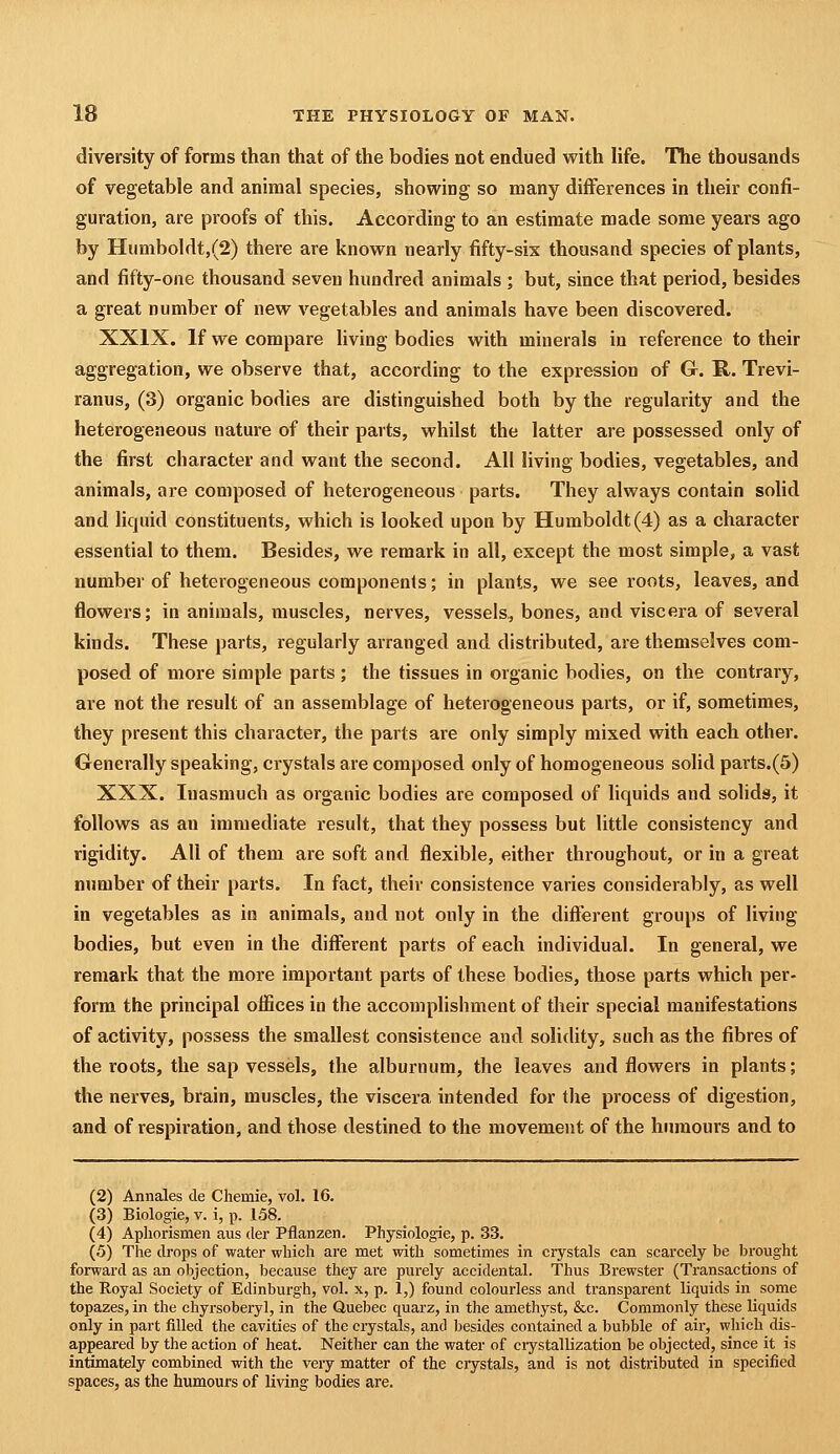 diversity of forms than that of the bodies not endued with life. The thousands of vegetable and animal species, showing so many differences in their confi- guration, are proofs of this. According to an estimate made some years ago by Humboldt,(2) there are known nearly fifty-six thousand species of plants, and fifty-one thousand seven hundred animals ; but, since that period, besides a great number of new vegetables and animals have been discovered. XXIX. If we compare living bodies with minerals in reference to their aggregation, we observe that, according to the expression of G. R. Trevi- ranus, (3) organic bodies are distinguished both by the regularity and the heterogeneous nature of their parts, whilst the latter are possessed only of the first character and want the second. All living bodies, vegetables, and animals, are composed of heterogeneous parts. They always contain solid and liquid constituents, which is looked upon by Humboldt (4) as a character essential to them. Besides, we remark in all, except the most simple, a vast number of heterogeneous components; in plants, we see roots, leaves, and flowers; in animals, muscles, nerves, vessels, bones, and viscera of several kinds. These parts, regularly arranged and distributed, are themselves com- posed of more simple parts; the tissues in organic bodies, on the contrary, are not the result of an assemblage of heterogeneous parts, or if, sometimes, they present this character, the parts are only simply mixed with each other. Generally speaking, crystals are composed only of homogeneous solid parts.(6) XXX. Inasmuch as organic bodies are composed of liquids and solids, it follows as an immediate result, that they possess but little consistency and rigidity. All of them are soft and flexible, either throughout, or in a great number of their parts. In fact, their consistence varies considerably, as well in vegetables as in animals, and not only in the different groups of living bodies, but even in the different parts of each individual. In general, we remark that the more important parts of these bodies, those parts which per- form the principal offices in the accomplishment of their special manifestations of activity, possess the smallest consistence and solidity, such as the fibres of the roots, the sap vessels, the alburnum, the leaves and flowers in plants; the nerves, brain, muscles, the viscera intended for the process of digestion, and of respiration, and those destined to the movement of the humours and to (2) Annales de Chemie, vol. 16. (3) Biologic, V. i, p. 158. (4) Apliorismen aus der Pflanzen. Physiologic, p. 33. (5) The drops of water which are met with sometimes in crystals can scarcely be bi'ought forward as an objection, because they are purely accidental. Thus Brewster (Ti'ansactions of the Royal Society of Edinburgh, vol. x, p. 1,) found colourless and transparent liquids in some topazes, in the chyrsoberyl, in the Quebec quarz, in the amethyst, &c. Commonly these liquids only in part filled the cavities of the crystals, and besides contained a bubble of air, which dis- appeared by the action of heat. Neither can the water of ciystallization be objected, since it is intimately combined with the very matter of the ciystals, and is not distributed in specified spaces, as the humours of living bodies are.