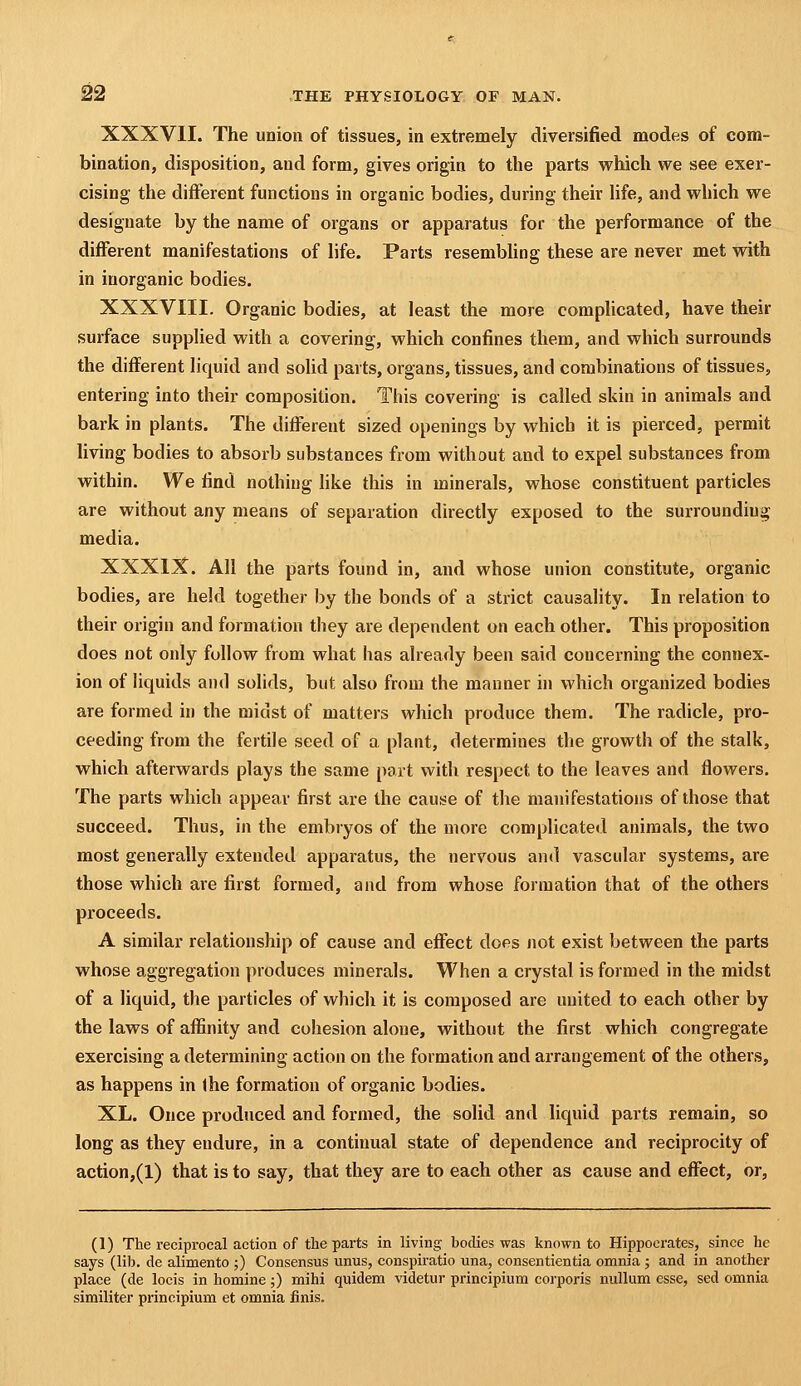 XXXVII. The union of tissues, in extremely diversified modes of com- bination, disposition, and form, gives origin to the parts which we see exer- cising the different functions in organic bodies, during their hfe, and which we designate by the name of organs or apparatus for the performance of the different manifestations of life. Parts resembhng these are never met with in inorganic bodies. XXXVIII. Organic bodies, at least the more complicated, have their surface supplied with a covering, which confines them, and which surrounds the different liquid and solid parts, organs, tissues, and combinations of tissues, entering into their composition. This covering is called skin in animals and bark in plants. The different sized openings by which it is pierced, permit living bodies to absorb substances from without and to expel substances from within. We find nothing like this in minerals, whose constituent particles are without any means of separation directly exposed to the surrounding media. XXXIX. All the parts found in, and whose union constitute, organic bodies, are held together by the bonds of a strict causality. In relation to their origin and formation they are dependent on each other. This proposition does not only follow from what has already been said concerning the connex- ion of liquids and solids, but also from the manner in which organized bodies are formed in the midst of matters which produce them. The radicle, pro- ceeding from the fertile seed of a plant, determines the growth of the stalk, which afterwards plays the same part with respect to the leaves and flowers. The parts which appear first are the cause of the manifestations of those that succeed. Thus, in the embryos of the more complicated animals, the two most generally extended apparatus, the nervous and vascular systems, are those which are first formed, and from whose formation that of the others proceeds. A similar relationship of cause and effect does not exist between the parts whose aggregation produces minerals. When a crystal is formed in the midst of a liquid, the particles of which it is composed are united to each other by the laws of affinity and cohesion alone, without the first which congregate exercising a determining action on the formation and arrangement of the others, as happens in ihe formation of organic bodies. XL. Once produced and formed, the solid and liquid parts remain, so long as they endure, in a continual state of dependence and reciprocity of action,(l) that is to say, that they are to each other as cause and effect, or. (1) The reciprocal action of the parts in living bodies was known to Hippocrates, since he says (lilj. de alimento ;) Consensus unus, conspiratio una, consentientia omnia ; and in another place (de locis in homine;) mihi quidem videtur principium corporis nullum esse, sed omnia similiter principium et omnia finis.