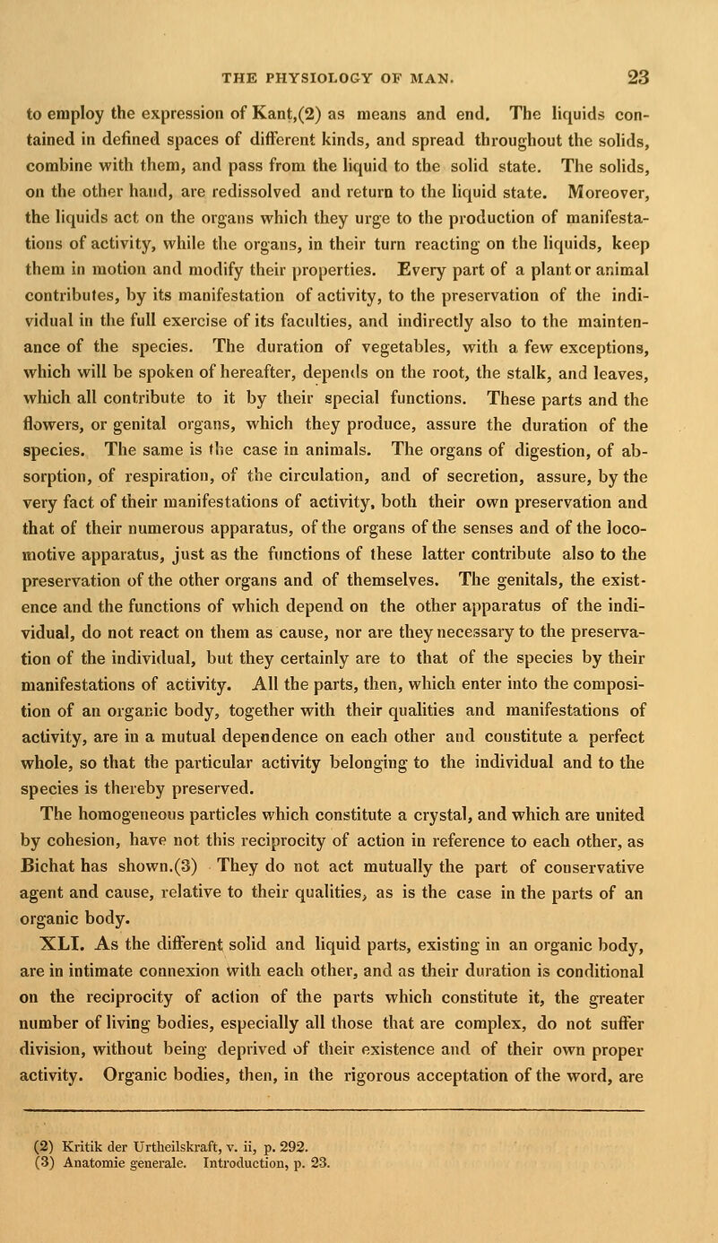 to employ the expression of Kant,(2) as means and end. The liquids con- tained in defined spaces of different kinds, and spread throughout the solids, combine with them, and pass from the liquid to the solid state. The solids, on the other hand, are redissolved and return to the hquid state. Moreover, the liquids act on the organs which they urge to the production of manifesta- tions of activity, while the organs, in their turn reacting on the liquids, keep them in motion and modify their properties. Every part of a plant or animal contributes, by its manifestation of activity, to the preservation of the indi- vidual in the full exercise of its faculties, and indirectly also to the mainten- ance of the species. The duration of vegetables, with a few exceptions, which will be spoken of hereafter, depends on the root, the stalk, and leaves, which all contribute to it by their special functions. These parts and the flowers, or genital organs, which they produce, assure the duration of the species. The same is the case in animals. The organs of digestion, of ab- sorption, of respiration, of the circulation, and of secretion, assure, by the very fact of their manifestations of activity, both their own preservation and that of their numerous apparatus, of the organs of the senses and of the loco- motive apparatus, just as the functions of these latter contribute also to the preservation of the other organs and of themselves. The genitals, the exist- ence and the functions of which depend on the other apparatus of the indi- vidual, do not react on them as cause, nor are they necessary to the preserva- tion of the individual, but they certainly are to that of the species by their manifestations of activity. All the parts, then, which enter into the composi- tion of an organic body, together with their qualities and manifestations of activity, are in a mutual dependence on each other and constitute a perfect whole, so that the particular activity belonging to the individual and to the species is thereby preserved. The homogeneous particles which constitute a crystal, and which are united by cohesion, have not this reciprocity of action in reference to each other, as Bichat has shown.(3) They do not act mutually the part of conservative agent and cause, relative to their qualities, as is the case in the parts of an organic body. XLI. As the different solid and liquid parts, existing in an organic body, are in intimate connexion with each other, and as their duration is conditional on the reciprocity of action of the parts which constitute it, the greater number of living bodies, especially all those that are complex, do not suffer division, without being deprived of their existence and of their own proper activity. Organic bodies, then, in the rigorous acceptation of the word, are (2) Kritik der Urtheilskraft, v. ii, p. 292. (3) Anatomie generale. Introduction, p. 23.