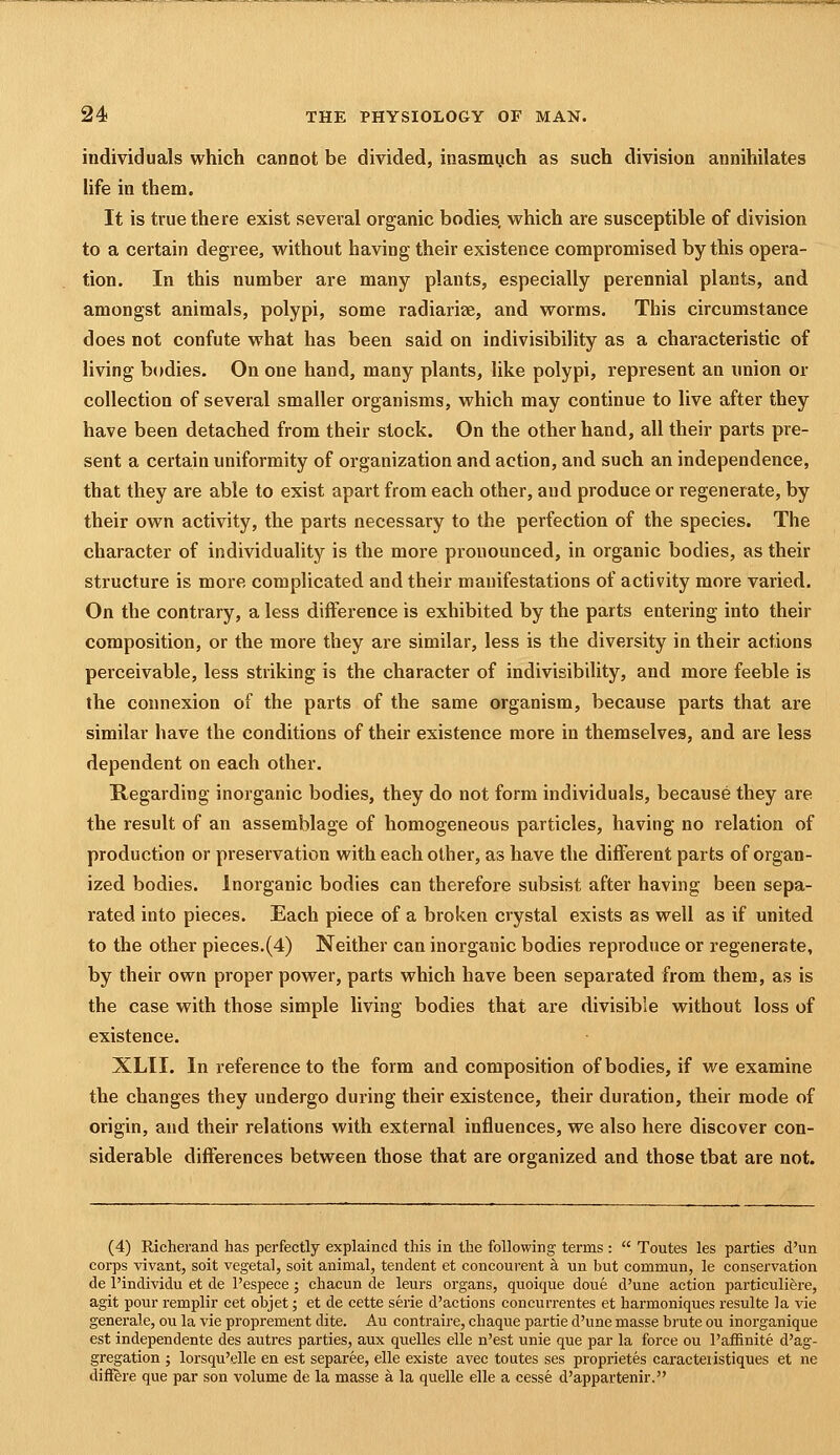 individuals which cannot be divided, inasmuch as such division annihilates life in them. It is true there exist several organic bodies, which are susceptible of division to a certain degree, without having their existence compromised by this opera- tion. In this number are many plants, especially perennial plants, and amongst animals, polypi, some radiariae, and worms. This circumstance does not confute what has been said on indivisibility as a characteristic of living bodies. On one hand, many plants, like polypi, represent an imion or collection of several smaller organisms, which may continue to live after they have been detached from their stock. On the other hand, all their parts pre- sent a certain uniformity of organization and action, and such an independence, that they are able to exist apart from each other, and produce or regenerate, by their own activity, the parts necessary to the perfection of the species. The character of individuality is the more pronounced, in organic bodies, as their structure is more complicated and their manifestations of activity more varied. On the contrary, a less difference is exhibited by the parts entering into their composition, or the more they are similar, less is the diversity in their actions perceivable, less striking is the character of indivisibility, and more feeble is the connexion of the parts of the same organism, because parts that are similar have the conditions of their existence more in themselves, and are less dependent on each other. Regarding inorganic bodies, they do not form individuals, because they are the result of an assemblage of homogeneous particles, having no relation of production or preservation with each other, as have the different parts of organ- ized bodies. Inorganic bodies can therefore subsist after having been sepa- rated into pieces. Each piece of a broken crystal exists as well as if united to the other pieces.(4) Neither can inorganic bodies reproduce or regenerate, by their own proper power, parts which have been separated from them, as is the case with those simple living bodies that are divisible without loss of existence. XLII. In reference to the form and composition of bodies, if we examine the changes they undergo during their existence, their duration, their mode of origin, and their relations with external influences, we also here discover con- siderable differences between those that are organized and those that are not. (4) Richerand has perfectly explained this in the following terms :  Toutes les parties d'un corps vivant, soit vegetal, soit animal, tendent et concourent a un but commun, le conservation de I'individu et de I'espece; chacun de leurs organs, quoique done d'une action particuliere, agit pour remplir cet objet; et de cette sei'ie d'actions concurrentes et harmoniques resulte la vie generale, ou la vie proprement dite. Au contraire, chaque partie d'une masse brute ou inorganique est independente des autres parties, aux quelles elle n'est unie que par la force ou I'affinite d'ag- gregation ; lorsqu'elle en est separee, elle existe avec toutes ses proprietes caracteiistiques et ne difffere que par son volume de la masse a la quelle elle a cesse d'appartenir.