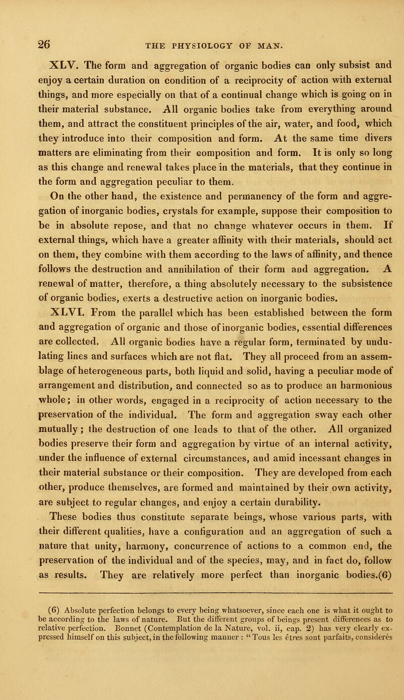 XLV. The form and aggregation of organic bodies can only subsist and enjoy a certain duration on condition of a reciprocity of action with external things, and more especially on that of a continual change which is going on in their material substance. All organic bodies take from everything around them, and attract the constituent principles of the air, water, and food, which they introduce into their composition and form. At the same time divers matters are eliminating from their composition and form. It is only so long as this change and renewal takes place in the materials, that they continue in the form and aggregation peculiar to them. On the other hand, the existence and permanency of the form and aggre- gation of inorganic bodies, crystals for example, suppose their composition to be in absolute repose, and that no change whatever occurs in them. If external things, which have a greater affinity with their materials, should act on them, they combine with them according to the laws of affinity, and thence follows the destruction and annihilation of their form and aggregation. A renewal of matter, therefore, a thing absolutely necessary to the subsistence of organic bodies, exerts a destructive action on inorganic bodies. XLVI. From the parallel which has been established between the form and aggregation of organic and those of inorganic bodies, essential differences are collected. All organic bodies have a regular form, terminated by undu- lating lines and surfaces which are not flat. They all proceed from an assem- blage of heterogeneous parts, both liquid and solid, having a peculiar mode of arrangement and distribution, and connected so as to produce an harmonious whole; in other words, engaged in a reciprocity of action necessary to the preservation of the individual. The form and aggregation sway each other mutually; the destruction of one leads to that of the other. All organized bodies preserve their form and aggregation by virtue of an internal activity, under the influence of external circumstances, and amid incessant changes in their material substance or their composition. They are developed from each other, produce themselves, are formed and maintained by their own activity, are subject to regular changes, and enjoy a certain durability. These bodies thus constitute separate beings, whose various parts, with their different qualities, have a configuration and an aggregation of such a nature that unity, harmony, concurrence of actions to a common end, the preservation of the individual and of the species, may, and in fact do, follow as results. They are relatively more perfect than inorganic bodies.(6) (6) Absolute perfection belongs to every being whatsoever, since each one is what it ought to be according to the laws of nature. But the ditferent groups of beings present differences as to relative perfection. Bonnet (Contemplation de la Nature, vol. ii, cap. 2) has very clearly ex- pressed himself on this subject, in the following manner :  Tous les etres sont parfaits, consideres