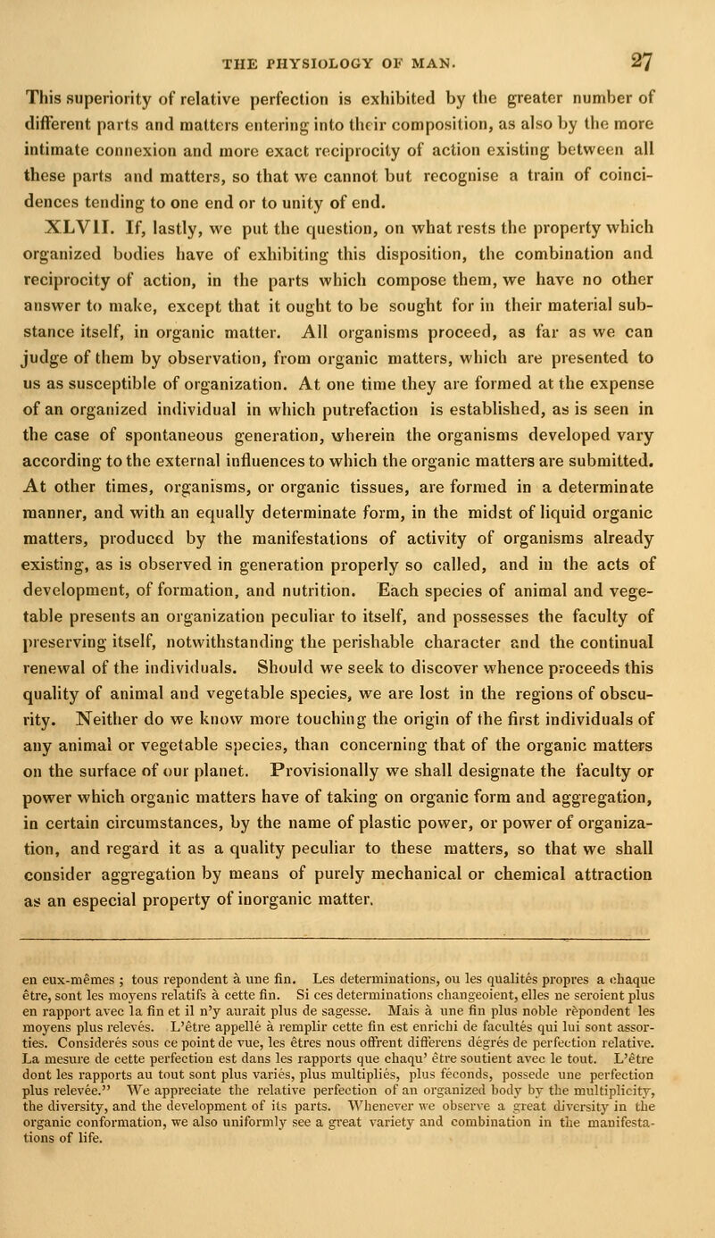 This superiority of relative perfection is exhibited by the greater number of different parts and matters entering into their composition, as also by the more intimate connexion and more exact reciprocity of action existing between all these parts and matters, so that we cannot but recognise a train of coinci- dences tending to one end or to unity of end. XLVII. If, lastly, we put the question, on what rests the property which organized bodies have of exhibiting this disposition, the combination and reciprocity of action, in the parts which compose them, we have no other answer to make, except that it ought to be sought for in their material sub- stance itself, in organic matter. All organisms proceed, as far as we can judge of them by observation, from organic matters, which are presented to us as susceptible of organization. At one time they are formed at the expense of an organized individual in which putrefaction is established, as is seen in the case of spontaneous generation, wherein the organisms developed vary according to the external influences to which the organic matters are submitted. At other times, organisms, or organic tissues, are formed in a determinate manner, and with an equally determinate form, in the midst of liquid organic matters, produced by the manifestations of activity of organisms already existing, as is observed in generation properly so called, and in the acts of development, of formation, and nutrition. Each species of animal and vege- table presents an organization peculiar to itself, and possesses the faculty of preserving itself, notwithstanding the perishable character and the continual renewal of the individuals. Should we seek to discover whence proceeds this quality of animal and vegetable species, we are lost in the regions of obscu- rity. Neither do we know more touching the origin of the first individuals of any animal or vegetable species, than concerning that of the organic matters on the surface of our planet. Provisionally we shall designate the faculty or power which organic matters have of taking on organic form and aggregation, in certain circumstances, by the name of plastic power, or power of organiza- tion, and regard it as a quality peculiar to these matters, so that we shall consider aggregation by means of purely mechanical or chemical attraction as an especial property of inorganic matter. en eux-memes ; tous repondent a une fin, Les determinations, ou les qualites propres a ohaque etre, sont les moyens i-elatifs a cette fin. Si ces determinations changeoient, elles ue seroient plus en rapport avec la fin et il n'y aurait plus de sagesse. Mais a une fin plus noble repondent les moyens plus releves. L'etre appelle a remplir cette fin est enrichi de facultes qui lui sont assor- ties. Consideres sous ee point de vue, les etres nous offrent diflerens degres de perfection relative. La mesure de cette perfection est dans les rapports que chaqu' etre soutient avec le tout. L'etre dont les rapports au tout sont plus varies, plus multiplies, plus feconds, possede une perfection plus relevee. We appreciate the i-elative perfection of an organized body by the multiplicity, the diversity, and the development of its parts. Whenever we observe a great diversity in the organic conformation, we also uniformly see a great variety and combination in the manifesta- tions of life.