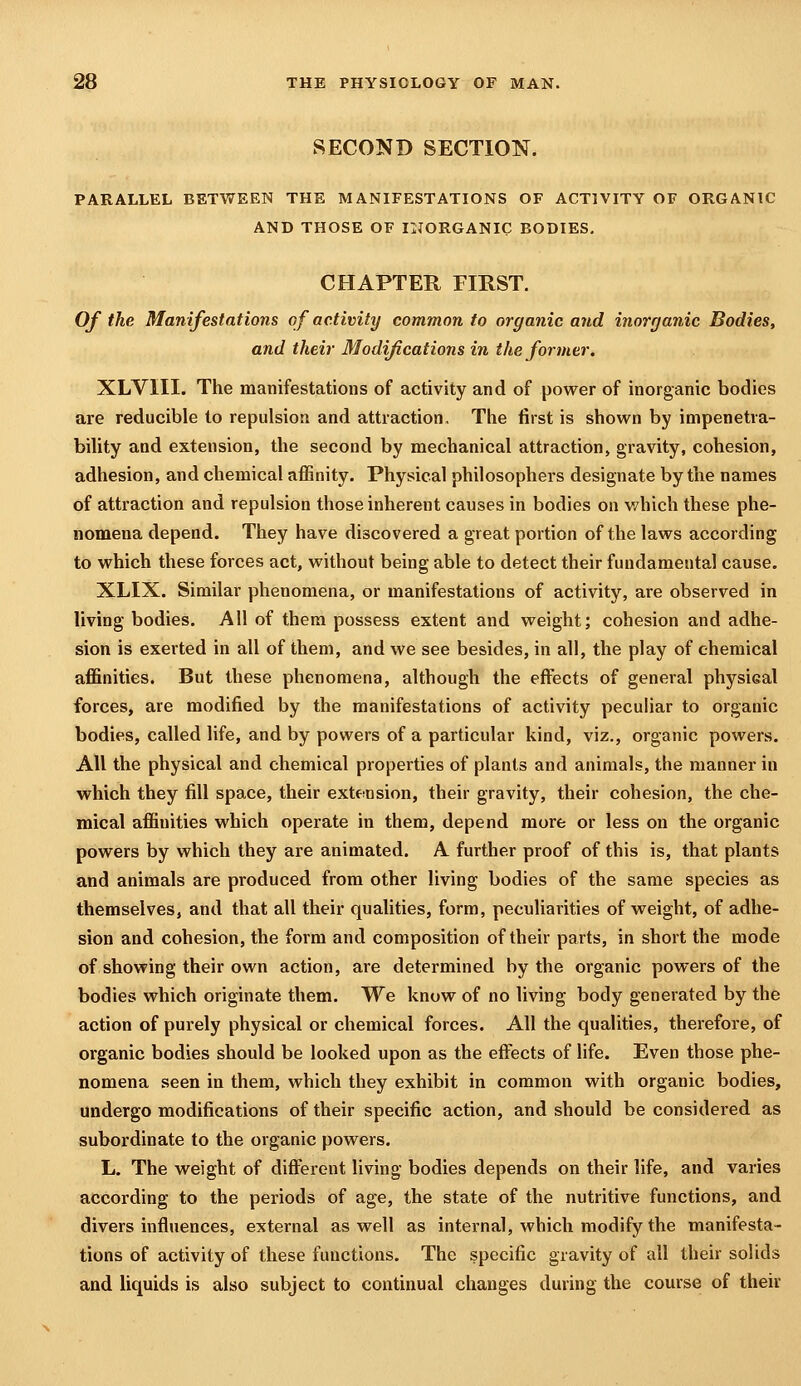 SECOND SECTION. PARALLEL BETWEEN THE MANIFESTATIONS OF ACTIVITY OF ORGANIC AND THOSE OF INORGANIC BODIES, CHAPTER FIRST. Of the Manifestations of activity common to organic and inorganic Bodies, and their Modifications in the former. XLVIII. The manifestations of activity and of power of inorganic bodies are reducible to repulsion and attraction. The first is shown by impenetra- bility and extension, the second by mechanical attraction, gravity, cohesion, adhesion, and chemical affinity. Physical philosophers designate by the names of attraction and repulsion those inherent causes in bodies on v/hich these phe- nomena depend. They have discovered a great portion of the laws according to which these forces act, without being able to detect their fundamental cause. XLIX. Similar phenomena, or manifestations of activity, are observed in living bodies. All of them possess extent and weight; cohesion and adhe- sion is exerted in all of them, and we see besides, in all, the play of chemical affinities. But these phenomena, although the effects of general physieal forces, are modified by the manifestations of activity peculiar to organic bodies, called life, and by powers of a particular kind, viz., organic powers. All the physical and chemical properties of plants and animals, the manner in which they fill space, their extension, their gravity, their cohesion, the che- mical affinities which operate in them, depend more or less on the organic powers by which they are animated. A further proof of this is, that plants and animals are produced from other living bodies of the same species as themselves, and that all their qualities, form, peculiarities of weight, of adhe- sion and cohesion, the form and composition of their parts, in short the mode of showing their own action, are determined by the organic powers of the bodies which originate them. We know of no living body generated by the action of purely physical or chemical forces. All the qualities, therefore, of organic bodies should be looked upon as the effects of life. Even those phe- nomena seen in them, which they exhibit in common with organic bodies, undergo modifications of their specific action, and should be considered as subordinate to the organic powers. L. The weight of different living bodies depends on their life, and varies according to the periods of age, the state of the nutritive functions, and divers influences, external as well as internal, which modify the manifesta- tions of activity of these functions. The specific gravity of all their solids and liquids is also subject to continual changes during the course of their
