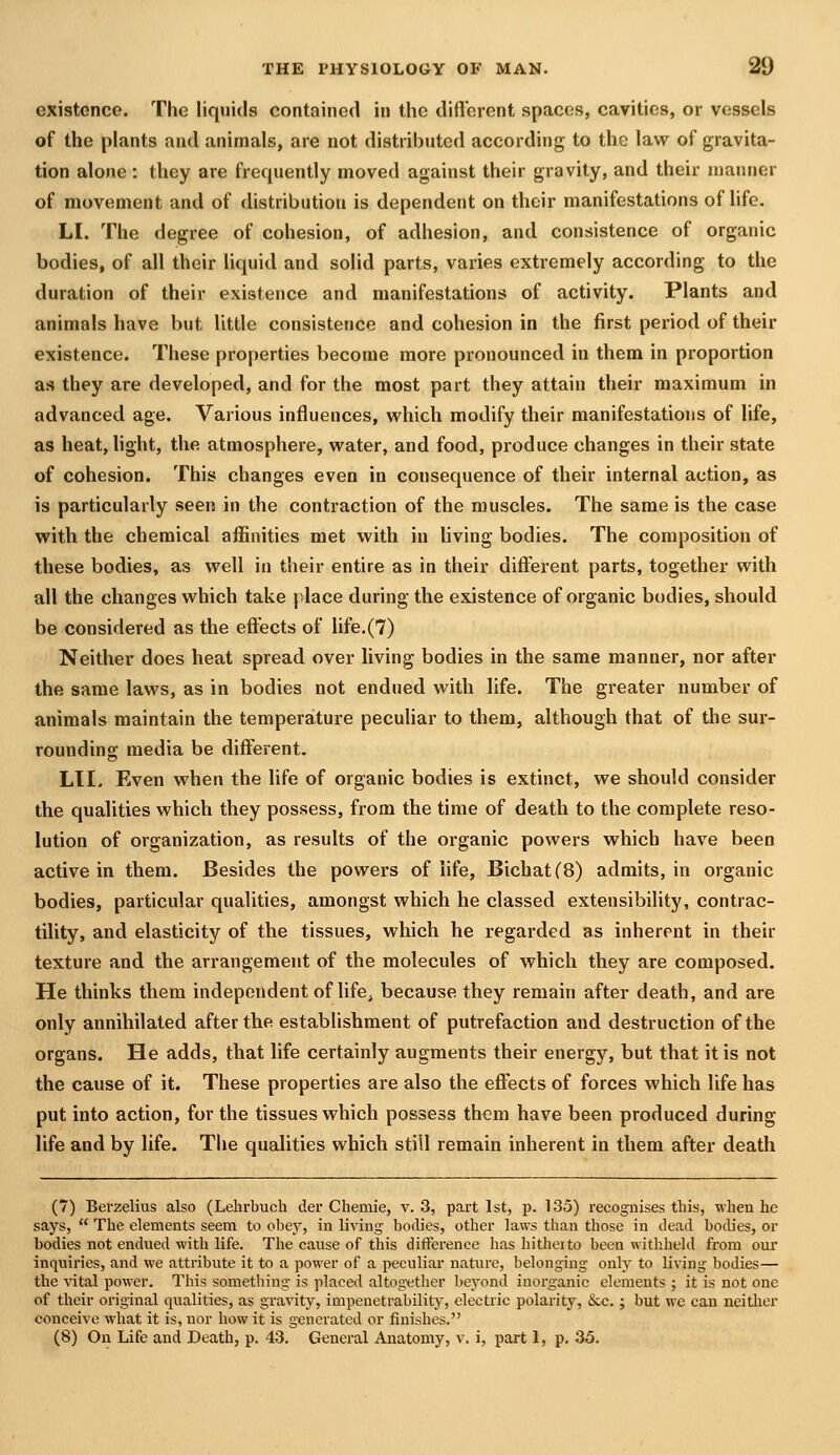 existence. The liquids contained in the difl'erent spaces, cavities, or vessels of the plants and animals, are not distributed according to the law of gravita- tion alone : they are frequently moved against their gravity, and their manner of movement and of distribution is dependent on their manifestations of hfe. LI. The degree of cohesion, of adhesion, and consistence of organic bodies, of all their liquid and solid parts, varies extremely according to the duration of their existence and manifestations of activity. Plants and animals have but little consistence and cohesion in the first period of their existence. These properties become more pronounced in them in proportion as they are developed, and for the most part they attain their maximum in advanced age. Various influences, which modify their manifestations of life, as heat, light, the atmosphere, water, and food, produce changes in their state of cohesion. This changes even in consequence of their internal action, as is particularly seen in the contraction of the muscles. The same is the case with the chemical affinities met vi^ith in hving bodies. The composition of these bodies, as well in their entire as in their different parts, together with all the changes which take place during the existence of organic bodies, should be considered as the effects of life.(7) Neither does heat spread over living bodies in the same manner, nor after the same laws, as in bodies not endued with life. The greater number of animals maintain the temperature peculiar to them, although that of the sur- rounding media be different. Lll. Even when the life of organic bodies is extinct, we should consider the qualities which they possess, from the time of death to the complete reso- lution of organization, as results of the organic powers which have been active in them. Besides the powers of life, BichatCB) admits, in organic bodies, particular qualities, amongst which he classed extensibility, contrac- tility, and elasticity of the tissues, which he regarded as inherent in their texture and the arrangement of the molecules of which they are composed. He thinks them independent of life, because they remain after death, and are only annihilated after the establishment of putrefaction and destruction of the organs. He adds, that life certainly augments their energy, but that it is not the cause of it. These properties are also the effects of forces which life has put into action, for the tissues which possess them have been produced during life and by life. The qualities which still remain inherent in them after death (7) Berzelius also (Lehrbuch der Chemie, v. 3, part 1st, p. 135) recognises this, when he says,  The elements seem to ol^ey, in living bodies, other laws than those in dead bodies, or bodies not endued with life. The cause of this difterence has hitheito been withheld from our inquiries, and we attribute it to a power of a peculiar nature, belonging only to living bodies— the vital power. This something is placed altogether beyond inorganic elements ; it is not one of their original qualities, as gravity, impenetrability, electric polarity, &c.; but we can neither conceive what it is, nor how it is generated or finishes. (8) On Life and Death, p. 43. General Anatomy, v. i, part 1, p. 35.