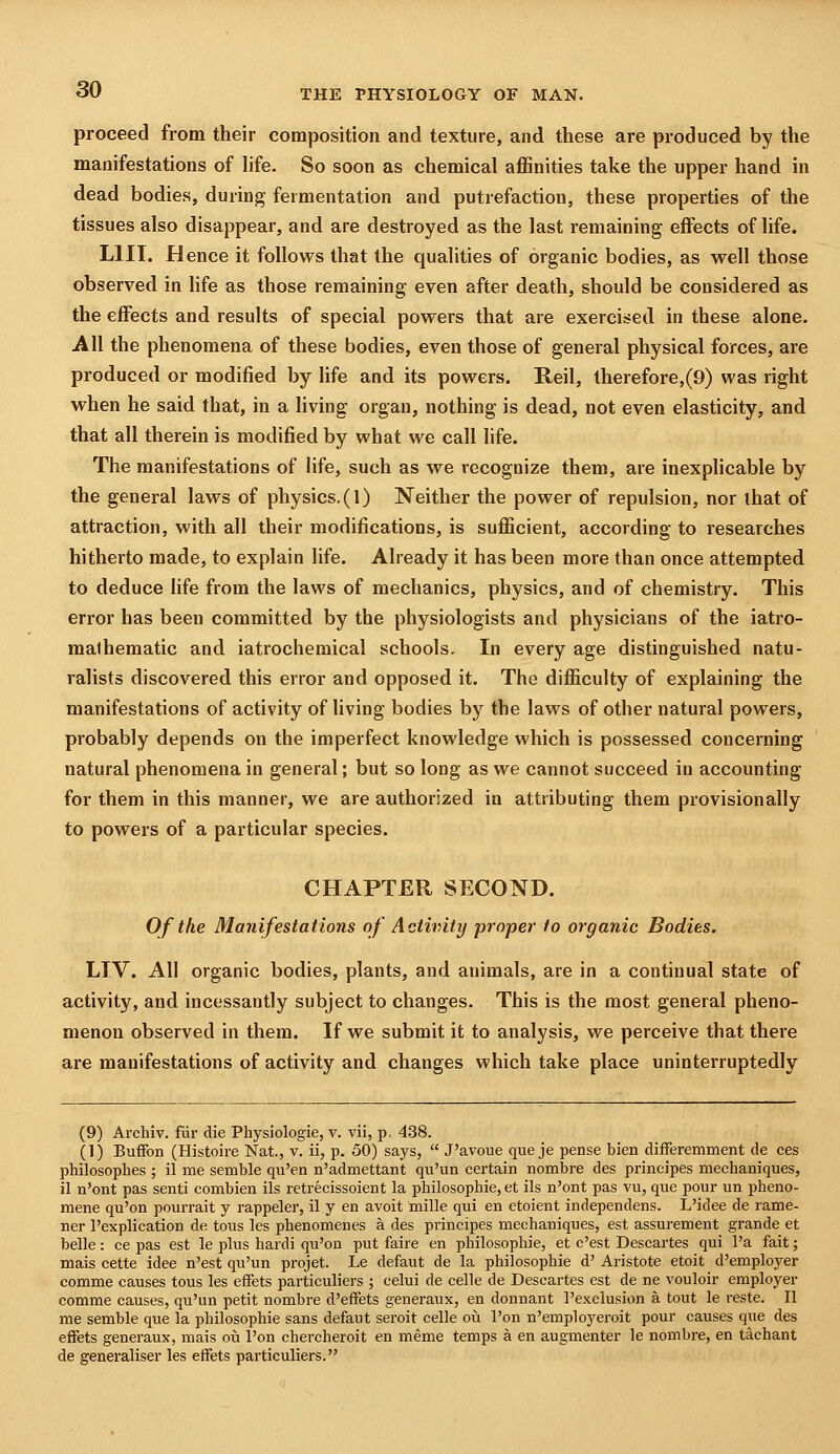 proceed from their composition and texture, and these are produced by the manifestations of Hfe. So soon as chemical affinities take the upper hand in dead bodies, during fermentation and putrefaction, these properties of the tissues also disappear, and are destroyed as the last remaining effects of life. LIII. Hence it follows that the qualities of organic bodies, as well those observed in life as those remaining even after death, should be considered as the effects and results of special powers that are exercised in these alone. All the phenomena of these bodies, even those of general physical forces, are produced or modified by life and its powers. Reil, therefore,(9) was right when he said that, in a Hving organ, nothing is dead, not even elasticity, and that all therein is modified by what we call life. The manifestations of life, such as we recognize them, are inexplicable by the general laws of physics.(1) Neither the power of repulsion, nor that of attraction, with all their modifications, is sufficient, according to researches hitherto made, to explain life. Already it has been more than once attempted to deduce life from the laws of mechanics, physics, and of chemistry. This error has been committed by the physiologists and physicians of the iatro- malhematic and iatrochemical schools. In every age distinguished natu- ralists discovered this error and opposed it. The difficulty of explaining the manifestations of activity of living bodies by the laws of other natural powers, probably depends on the imperfect knowledge which is possessed concerning natural phenomena in general; but so long as we cannot succeed in accounting for them in this manner, we are authorized in attributing them provisionally to powers of a particular species. CHAPTER SECOND. Of the Manifestations of Activity -proper to organic Bodies. LIV. All organic bodies, plants, and animals, are in a continual state of activity, and incessantly subject to changes. This is the most general pheno- menon observed in them. If we submit it to analysis, we perceive that there are manifestations of activity and changes which take place uninterruptedly (9) Archiv. fur die Physiologic, v. vii, p. 438. (1) Buflfon (Histoire Nat., v. ii, p. 50) says,  J'avoue que je pense bien differemment de ces philosophes ; il me semble qu'en n'admettant qu'un certain nombre des principes mechaniques, il n'ont pas senti combien ils retrecissoient la philosophic, et ils n'ont pas vu, que pour un i^heno- mene qu'on pourrait y rappeler, il y en avoit mille qui en etoient independens. L'idee de rame- ner I'explication de tous les phenomenes a des principes mechaniques, est assurement grande et belle: ce pas est le plus hardi qu'on put faire en philosophic, et c'est Descartes qui Pa fait; mais cette idee n'est qu'un projet. Le defaut de la philosophic d' Aristote etoit d'employer comme causes tous les cifets particuliers ; celui de celle de Descartes est de ne vouloir employer comme causes, qu'un petit nombre d'effets generaux, en donnant I'exclusion a tout le reste. II me semble que la philosophic sans defaut seroit celle oii I'on n'employeroit pour causes que des efFets generaux, mais oii I'on chercheroit en meme temps a en augmenter le nombre, en tachant de generaliser les eifets particuliers.