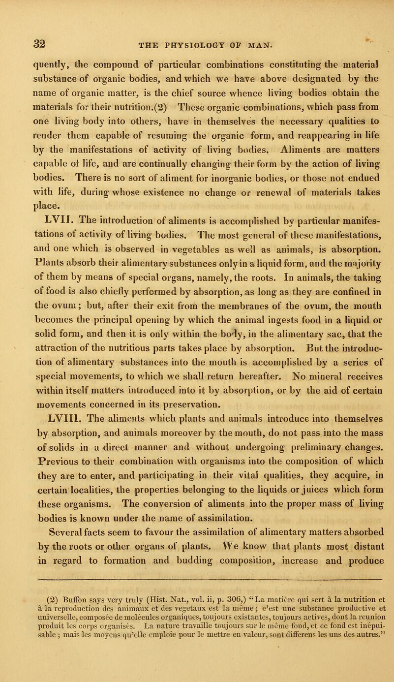 quently, the compound of particular combinations constituting the material substance of organic bodies, and which we have above designated by the name of organic matter, is the chief source whence living bodies obtain the materials for their nutrition.(2) These organic combinations, which pass from one living body into others, have in themselves the necessary qualities to render them capable of resuming the organic form, and reappearing in life by the manifestations of activity of living bodies. Aliments are matters capable ot life, and are continually changing their form by the action of living bodies. There is no sort of aliment for inorganic bodies, or those not endued with life, during whose existence no change or renewal of materials takes place. LVIJ. The introduction of aliments is accomplished by particular manifes- tations of activity of living bodies. The most general of these manifestations, and one which is observed in vegetables as well as animals, is absorption. Plants absorb their alimentary substances only in a liquid form, and the majority of them by means of special organs, namely, the roots. In animals, the taking of food is also chiefly performed by absorption, as long as they are confined in the ovum; but, after their exit from the membranes of the ovum, the mouth becomes the principal opening by which the animal ingests food in a liquid or solid form, and then it is only within the body, in the alimentary sac, that the attraction of the nutritious parts takes place by absorption. But the introduc- tion of alimentary substances into the mouth is accomplished by a series of special movements, to which we shall return hereafter. No mineral receives within itself matters introduced into it by absorption, or by the aid of certain movements concerned in its preservation. LVIIl. The aliments which plants and animals introduce into themselves by absorption, and animals moreover by the mouth, do not pass into the mass of solids in a direct manner and without undergoing preliminary changes. Previous to their combination with organisms into the composition of which they are to enter, and participating in their vital qualities, they acquire, in certain locahties, the properties belonging to the liquids or juices which form these organisms. The conversion of aliments into the proper mass of living bodies is known under the name of assimilation. Several facts seem to favour the assimilation of alimentary matters absorbed by the roots or other organs of plants. We know that plants most distant in regard to formation and budding composition, increase and produce (2) BufFon says very truly (Hist. Nat., vol. ii, p. 306,) La matiere qui sert a la nutrition et a la reproduction cles animaux et ties vegetaux est la meme; c'est vine substance productive et universelle, composee de molecules organiques, toujours existantes, toujours actives, dont la reunion produit les corps organises. La nature travaille toujours sur Ic meme fond, et ce fond est inepui- sable; mais les moyens qu'elle emploie pour Ic mettre en valeur, sont diiferens les uns des autres.