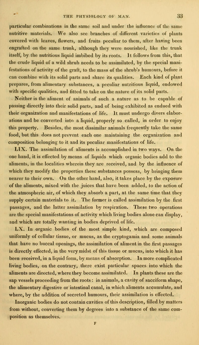 particular combinations in the same soil and under the influence of the same nutritive materials. We also see branches of different varieties of plants covered with leaves, flowers, and fruits peculiar to them, after having been engrafted on the same trunk, although they were nourished, like the trunk itself, by the nutritious liquid imbibed by its roots. It follows from this, that the crude liquid of a wild shrub needs to be assimilated, by the special mani- festations of activity of the graft, to the mass of the shrub's humours, before it can combine with its solid parts and share its qualities. Each kind of plant prepares, from alimentary substances, a peculiar nutritious hquid, endowed with specific qualities, and fitted to take on the nature of its sohd parts. Neither is the aliment of animals of such a nature as to be capable of passing directly into their sohd parts, and of being exhibited as endued with their organization and manifestations of life. It must undergo divers elabor- ations and be converted into a liquid, properly so called, in order to enjoy this property. Besides, the most dissimilar animals frequently take the same food, but this does not prevent each one maintaining the organization and composition belonging to it and its peculiar manifestations of life. LIX. The assimilation of ahments is accomplished in two ways. On the one hand, it is effected by means of liquids which organic bodies add to the aliments, in the localities wherein they are received, and by the influence of which they modify the properties these substances possess, by bringing them nearer to their own. On the other hand, also, it takes place by the exposure of the aliments, mixed with the juices that have been added, to the action of the atmospheric air, of which they absorb a part, at the same time that they supply certain materials to it. The former is called assimilation by the first passages, and the latter assimilation by respiration. These two operations are the special manifestations of activity which living bodies alone can display, and which are totally wanting in bodies deprived of life. LX. In organic bodies of the most simple kind, which are composed uniformly of cellular tissue, or mucus, as the cryptogamia and some animals that have no buccal openings, the assimilation of ahment in the first passages is directly effected, in the very midst of this tissue or mucus, into which it has been received, in a Hquid form, by means of absorption. In more complicated living bodies, on the contrary, there exist particular spaces into which the aliments are directed, where they become assimilated. In plants these are the sap vessels proceeding from the roots : in animals, a cavity of sacciform shape, the alimentary digestive or intestinal canal, in which aliments accumulate, and where, by the addition of secreted humours, their assimilation is effected. Inorganic bodies do not contain cavities of this description, filled by matters from without, converting them by degrees into a substance of the same com- position as themselves. F