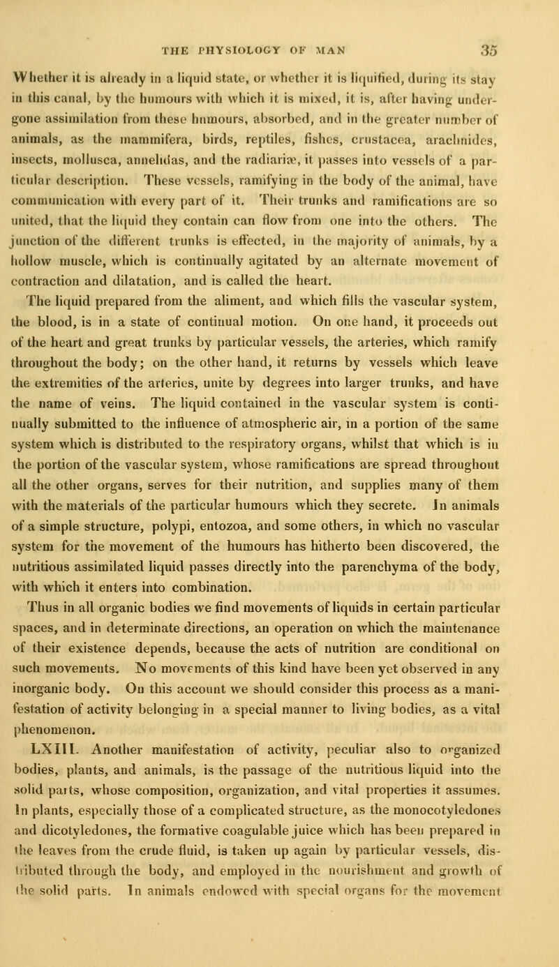 Wliether it is already in a liquid state, or whether it is liquified, during its stay in this canal, by the humours with which it is mixed, it is, after having under- gone assimilation from these humours, absorbed, and in the greater number of animals, as the niammifera, birds, reptiles, fishes, Crustacea, araclinides, insects, mollusca, annelidas, and the radiariie, it passes into vessels of a par- ticular description. These vessels, ramifying in the body of the animal, have communication with every part of it. Their trunks and ramifications are so united, that the liciuid they contain can flow from one into the others. The junction of the ditterent trunks is effected, in the majority of animals, by a hollow muscle, which is continually agitated by an alternate movement of contraction and dilatation, and is called the heart. The liquid prepared from the aliment, and which fills the vascular system, the blood, is in a state of continual motion. On one hand, it proceeds out of the heart and great trunks by particular vessels, the arteries, which ramify throughout the body; on the other hand, it returns by vessels which leave the extremities of the arteries, unite by degrees into larger trunks, and have the name of veins. The liquid contained in the vascular system is conti- nually submitted to the influence of atmospheric air, m a portion of the same system which is distributed to the respiratory organs, whilst that which is in the portion of the vascular system, whose ramifications are spread throughout all the other organs, serves for their nutrition, and supplies many of them with the materials of the particular humours which they secrete. Jn animals of a simple structure, polypi, entozoa, and some others, in which no vascular system for the movement of the humours has hitherto been discovered, the nutritious assimilated liquid passes directly into the parenchyma of the body, with which it enters into combination. Thus in all organic bodies we find movements of liquids in certain particular spaces, and in determinate directions, an operation on which the maintenance of their existence depends, because the acts of nutrition are conditional on such movements. No movements of this kind have been yet observed in any inorganic body. On this account we should consider this process as a mani- festation of activity belonging in a special manner to living bodies, as a vital jihenomenon. LXIll. Another manifestation of activity, peculiar also to o'-gaoizcd bodies, plants, and animals, is the passage of the nutritious liquid into the solid parts, whose composition, organization, and vital properties it assumes. In plants, especially those of a complicated structure, as the monocotyledones and dicotyledones, the formative coagulable juice which has been prepared in the leaves from the crude fluid, is taken up again by particular vessels, dis- tributed through the body, and employed in the nourishment and growth of the solid parts. In animals endowed with special organs for the movement