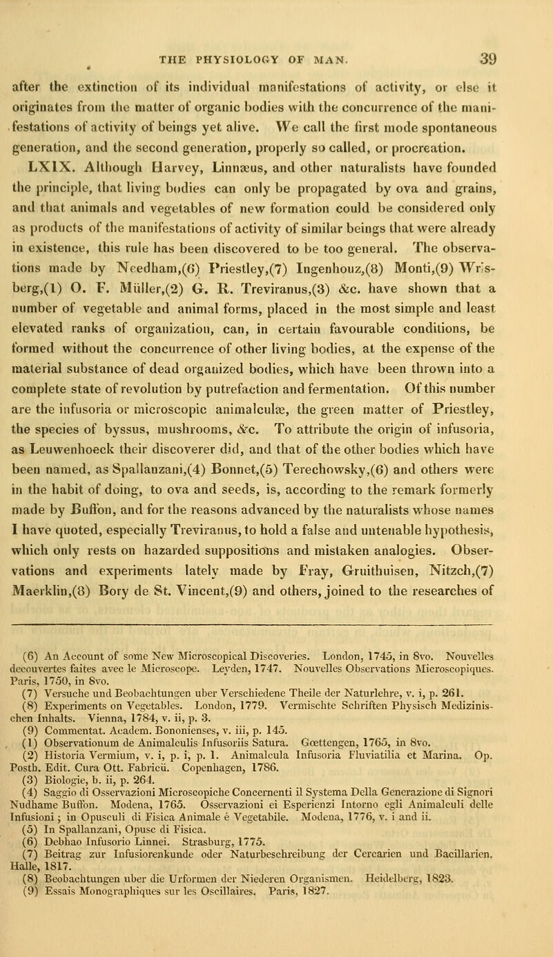 after the extinction of its individual manifestations of activity, or else it originates from tlie matter of organic bodies with the concurrence of the mani- festations of activity of beings yet ahve. We call the first mode spontaneous generation, and the second generation, properly so called, or procreation. LXIX. Although Harvey, Linnaeus, and other naturalists have founded the principle, that living b(»dies can only be propagated by ova and grains, and that animals and vegetables of new formation could be considered only as products of the manifestations of activity of similar beings that were already in existence, this rule has been discovered to be too general. The observa- tions made by Needham,(6) Priestley,(7) lngenhouz,(8) Monti,(9) Wris- berg,(l) O. F. Muiler,(2) G. R. Treviranus,(3) &c. have shown that a number of vegetable and animal forms, placed in the most simple and least elevated ranks of organization, can, in certain favourable conditions, be formed without the concurrence of other living bodies, at the expense of the material substance of dead organized bodies, which have been thrown into a complete state of revolution by putrefaction and fermentation. Of this number are the infusoria or microscopic animalculaj, the green matter of Priestley, the species of byssus, mushrooms, &c. To attribute the origin of infusoria, as Leuwenhoeck their discoverer did, and that of the other bodies which have been named, as Spa!lanzani,(4) Bonnet,(5) Terechowsky,(6) and others were in the habit of doing, to ova and seeds, is, according to the remark formerly made by Buftbn, and for the reasons advanced by the naturalists whose names 1 have quoted, especially Treviranus, to hold a false and untenable hypothesis, which only rests on hazarded suppositions and mistaken analogies. Obser- vations and experiments lately made by Fray, Gruithuisen, Nitzch,(7) Maerklin,(8) Bory de St. Vincent,(9) and others, joined to the researches of (6) An Account of some New Microscopical Discoveries. London, 1745, in 8vo. Nouvelles decouvertes faites avec le Microscope. Leyden, 1747. Nouvelles Observations Microscopiques. Paris, 1750, in 8vo. (7) Versuche und Beobachtungen uber Verscliiedene Theile der Naturlehre, v. i, p. 261. (8) Experiments on Vegetables. London, 1779. Vermischte Schriften Physisch Medizinis- chen Inhalts. Vienna, 1784, v. ii, p. 3. (9) Commentat. Academ. Bononienses, v. iii, p. 145. (1) Observationum de Animalculis Infusoriis Satura. Gosttengen, 1765, in 8vo. (2) Historia Vermium, v. i, p. i, p. 1. Animalcula Infusoria Fluviatilia et Marina. Op. Posth. Edit. Cura Ott. Fabricii. Copenhagen, 1786. (3) Biologic, b. ii, p. 264. (4) Saggio di Osservazioni Microscopiche Concernenti il Systema Delia Generazione di Signori Nudhame Buftbn. Modena, 1765. Osservazioni ei Esperienzi Intorno egli Animalculi dclle Infusioni; in Opusculi di Fisica Animale e Vegetabile. Modena, 1776, v. i and ii. (5) In Spallanzani, Opusc di Fisica. (6) Dei>hao Infusorio Linnei. Strasburg, 1775. (7) Beitrag zur Infusiorenkunde oder Naturbeschreibung der Cercai-ien und Bacillarien. Halle, 1817. (8) Beobachtungen uber die Urformen der Niederen Organismen. Heidelberg, 1823. (9) Essais Monographiques sur les Oscillaires. Paris, 1827.