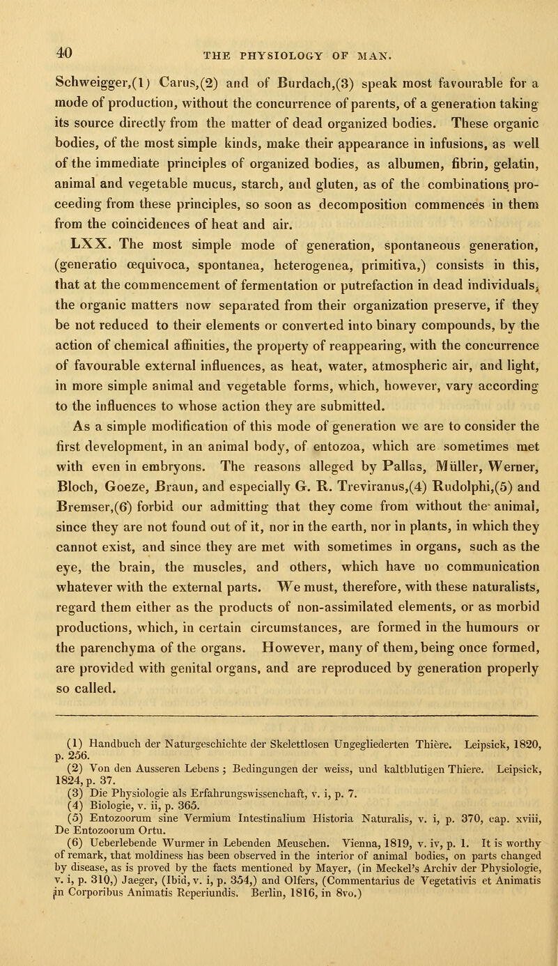 Schweigger,(l) Caius,(2) and of Burdach,(3) speak most favourable for a mode of production, without the concurrence of parents, of a generation taking its source directly from the matter of dead organized bodies. These organic bodies, of the most simple kinds, make their appearance in infusions, as well of the immediate principles of organized bodies, as albumen, fibrin, gelatin, animal and vegetable mucus, starch, and gluten, as of the combinations, pro- ceeding from these principles, so soon as decomposition commences in them from the coincidences of heat and air. LXX. The most simple mode of generation, spontaneous generation, (generatio cequivoca, spontanea, heterogenea, primitiva,) consists in this, that at the commencement of fermentation or putrefaction in dead individualsj the organic matters now separated from their organization preserve, if they be not reduced to their elements or converted into binary compounds, by the action of chemical affinities, the property of reappearing, with the concurrence of favourable external influences, as heat, water, atmospheric air, and light, in more simple animal and vegetable forms, which, however, vary according to the influences to whose action they are submitted. As a simple modification of this mode of generation we are to consider the first development, in an animal body, of entozoa, which are sometimes met with even in embryons. The reasons alleged by Pallss, Miiller, Werner, Bloch, Goeze, Braun, and especially G. R. Treviranus,(4) Rudolphi,(5) and Bremser,(6) forbid our admitting that they come from without the animal, since they are not found out of it, nor in the earth, nor in plants, in which they cannot exist, and since they are met with sometimes in organs, such as the eye, the brain, the muscles, and others, which have no communication whatever with the external parts. We must, therefore, with these naturalists, regard them either as the products of non-assimilated elements, or as morbid productions, which, in certain circumstances, are formed in the humours or the parenchyma of the organs. However, many of them, being once formed, are provided with genital organs, and are reproduced by generation properly so called. (1) Handbuch der Naturgeschichte der Skelettlosen Ungegliederten Thiere. Leipsick, 1820, p. 256. (2) Von den Ausseren Lebens ; Bedingungen der weiss, und kaltblutigen Thiere. Leipsick, 1824, p. 37. (3) Die Physiologie als Erfahrungswissenchaft, v. i, p. 7. (4) Biologie, v. ii, p. 365. (5) Entozoorum sine Vermium Intestinalium Historia Naturalis, v. i, p. 370, cap. xviii, De Entozooium Ortu. (6) Ueberlebende Wurmer in Lebenden Meuschen. Vienna, 1819, v. iv, p. 1. It is worthy of remark, that moldiness has been observed in the interior of animal bodies, on parts changed by disease, as is proved by the facts mentioned by Mayer, (in Meckel's Archiv der Physiologie, V. i, p. 310,) Jaeger, (Ibid, v. i, p. 354,) and Olfers, (Commentarius de Vegetativis et Animatis p Corporibus Animatis Reperiundis. Berlin, 1816, in 8vo.)