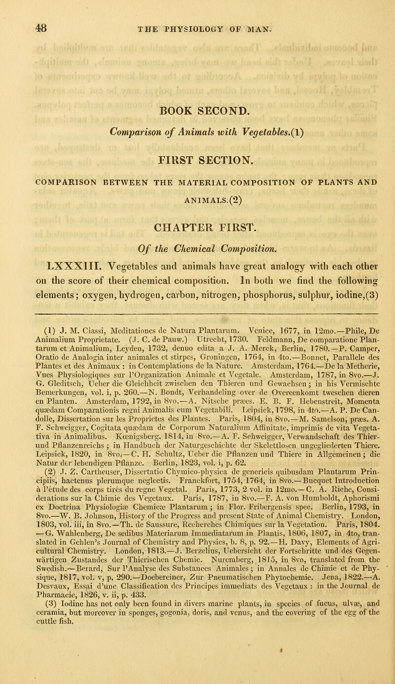 BOOK SECOND. Comparison of Animals with Vegetables.(1) FIRST SECTION. COMPARISON BETWEEN THE MATERIAL COMPOSITION OF PLANTS AND ANIMALS.(2) CHAPTER EIRST. Of the Chemical Composition. LXXXIII. Vegetables and animals have great analogy with each other on the score of their chemical composition. In both we find the following elements; oxygen, hydrogen, carbon, nitrogen, phosphorus, sulphur, iodine,(3) (1) J. M. Ciassi, Meditationes tie Natura Plantarum. Venice, 1677, in 12mo.—Phile, De Animalium Proprietate. (J. C. dePauw.) Utrecht, 1730. Feidmann, De comparatione Plan- tarum et Animalium, Leyden, 1732, denuo edita a J. A. Merck, Berlin, 1780.—P. Camper, Oratio de Analogia inter animales et stirpes, Groningen, 1764, in 4to.—Bonnet, Parallele des Plantes et des Animaux : in Contemplations de la Nature. Amsterdam, 1764.—De la Metherie, Vues Physiologiques sur I'Organization Animale et Yegetale. Amsterdam, 1787, in 8vo.—J. G. Gleditsch, Ueber die Gleichheit zwisclien den Thieren und Gewaehsen; in his Vermisehte Bemerkungen, vol. i, p. 260.—N. Bondt, Verhandeling over de Overeenkomt twesehen dieren en Planten. Amsterdam, 1792, in 8vo.—A. Nitsche prsees. E. B. F. Hebenstreit, Momenta qusedam Comparationis regni Animalis cum Vegetabili. Leipsick, 1798, in 4to.—A. P. De Can- dolle. Dissertation sur les Proprietes des Plantes. Paris, 1804, in 8vo.—M. Samelson, praes. A. F. Schweigger, Cogitata quajdam de Corporum Naturalium Affinitate, imprimis de vita Vegeta- tiva in Animalibus. Kcenigsberg, 1814, in 8vo.—A. F. Schweigger, Verwandschaft des Thier- und Pflanzenreichs ; in Haudbuch der Naturgeschichte der Skelettlosen ungegliederten Thiei-e. Leipsick, 1820, in Svo. —C. H. Schultz, Ueber die Pflanzen und Thiere in Allgemeinen; die Natur der lebendigen Pflanze. Berlin, 1823, vol. i, p. 62. (2) J. Z. Cartheuser, Dissertatio Chymico-physica de genericis quibusdam Plantarum Prin- cipiis, hactenus plerumque neglectis. Franckfort, 1754, 1764, in 8vo.— Bucquet Introduction a I'etude des corps tires du regne Vegetal. Paris, 1773, 2 vol. in 12mo.—C. A. Riche, Consi- derations sur la Chimie des Vegetaux. Paris, 1787, in 8vo.—F. A. von Humboldt, Aphorismi ex Doctrina Physiologise Chemicse Plantaram ; in Flor. Fribergensis spec. Berlin, 1793, in Svo.—W. B. Johnson, History of the Progress and present State of Animal Chemistry. London, 1803, vol. iii, in 8vo.—Th. de Saussure, Recherches Chimiques sur la Vegetation. Paris, 1804. — G. Wahlenberg, De sedibus Materiarum Immediatarum in Plantis, 1806, 1807, in 4to, tran- slated in Gehlen's Journal of Chemistry and Physics, b. 8, p. 92.—H. Davy, Elements of Agri- cultural Chemistry. London, 1813.—J. Berzelius, Uebersicht der Fortschritte und des Gegen- wartigen Zustandes der Thierischen Chemie. Nuremberg, 1815, in 8vo, translated from the Swedish.—Berard, Sur 1'Analyse des Substances Animales ; in Annales de Chimie et de Phy- sique, 1817, vol. V, p. 290.—Doebereiner, Zur Pneumatischen Phytochemie. Jena, 1822.—A. Desvaux, Essjai d'une Classification des Principes immediats des Vegetaux : in the Journal de Pharmacie, 1826, v. ii, p. 433. (3) Iodine has not only been found in divers marine plants, in species of fucus, ulvae, and ceramia, but moreover in sponges, gogonia, doris, and venus, and the covering of the egg of the cuttle fish.