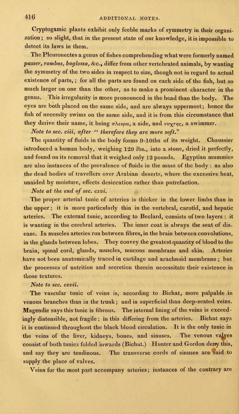 Cryptogaraic plants exhibit only feeble marks of symmetry in their organi- zation ; so slight, that in the present state of our knowledge, it is impossible to detect its laws in them. The Pleuronectes a genus of fishes comprehending what were formerly named passer, rombiis, buglossa, &c., differ from other vertebrated animals, by wanting the symmetry of the two sides in respect to size, though not in regard to actual existence of parts,; for all the parts are found on each side of the fish, but so much larger on one than the other, as to make a prominent character in the genus. This irregularity is more pronounced in the head than the body. The eyes are both placed on the same side, and are always uppermost; hence the fish of necessity swims on the same side, and it is from this circumstance that they derive their name, it being irXevpa, a side, and wxrnQ) a swimmer. Note to sec. ciii, after  therefore they are more soft.' The quantity of fluids in the body forms 9-lOths of its weight. Chaussier introduced a human body, weighing 120 lbs., into a stone, dried it perfectly, and found on its removal that it weighed only 12 pounds. Egyptian mummies are also instances of the prevalence of fluids in the mass of the body : as also the dead bodies of travellers over Arabian deserts, where the excessive heat, unaided by moisture, effects desiccation rather than putrefaction. Note at the end of sec. cxvi. The proper arterial tunic of arteries is thicker in the lower limbs than in the upper; it is more particularly thin in the vertebral, carotid, and hepatic arteries. The external tunic, according to Beclard, consists of two layers : it is wanting in the cerebral arteries. The inner coat is always the seat of dis- ease. In muscles arteries run between fibres, in the brain between convolutions, in the glands between lobes. They convey the greatestquantity of bloodto the brain, spinal cord, glands, muscles, mucous membrane and skin. Arteries have not been anatomically traced ia cartilage and arachnoid membrane ; but. the processes of nutrition and secretion therein necessitate their existence in those textures. Note to sec. cxvii. The vascular tunic of veins is, according to Bichat, more palpable in venous branches than in the trunk; and in superficial than deep-seated veins. Magendie says this tunic is fibrous. The internal lining of the veins is exceed- ingly distensible, not fragile ; in this differing from the arteries. Bichat says it is continued throughout the black blood circulation. It is the only tunic in the veins of the liver, kidneys, bones, and sinuses. The venous va^es consist of both tunics folded inwards (Bichat.) Hunter and Gordon deiiy this, and say they are tendinous. The transverse cords of sinuses are -said to supply the place of valves. Veins for the most part accompany arteries; instances of the contrary are