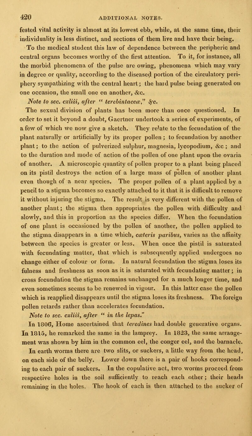 fested vital activity is almost at its lowest ebb, while, at the same time, their individuality is less distinct, and sections of them live and have their being. To the medical student this law of dependence between the peripheric and central organs becomes worthy of the first attention. To it, for instance, alt the morbid phenomena of the pulse are owing, phenomena which may vary in degree or quality, according to the diseased portion of the circulatory peri- phery sympathizing with the central heart; the hard pulse being generated ort one occasion, the small one on another, &c. Note to sec. cxliii, after  terebintacece, ^c. The sexual division of plants has been more than once questioned. In order to set it beyond a doubt, Gaertner undertook a series of experiments, of a few of which we now give a sketch. They relate to the fecundation of the plant naturally or artificially by its proper pollen ; to fecundation by another plant; to the action of pulverized sulphur, magnesia, lycopodium, &c ; and to the duration and mode of action of the pollen of one plant upon the ovaria of another. A microscopic quantity of pollen proper to a plant being placed on its pistil destroys the action of a large mass of pollen of another plant even though of a near species. The proper pollen of a plant applied by a pencil to a stigma becomes so exactly attached to it that it is difficult to remove it without injuring the stigma. The result is very different with the pollen of another plant; the stigma then appropriates the pollen with difficulty and slowly, and this in proportion as the species differ. When the fecundation of one plant is occasioned by the pollen of another, the pollen applied to the stigma disappears in a time which, cceteris paribus, varies as the affinity between the species is greater or less. When once the pistil is saturated with fecundating matter, that which is subsequently applied undergoes no change either of colour or form. In natural fecundation the stigma loses its fulness and freshness as soon as it is saturated with fecundating matter; in cross fecundation the stigma remains unchanged for a much longer time, and even sometimes seems to be renewed in vigour. In this latter case the pollen which is reapplied disappears until the stigma loses its freshness. The foreign pollen retards rather than accelerates fecundation. Note to sec. cxliii, after  in the lepas. In 1806, Home ascertained that teredines had double generative organs. In 1815, he remarked the same in the lamprey. In 1823, the same arrange- ment was shown by him in the common eel, the conger eel, and the barnacle. In earth worms there are two slits, or suckers, a little way from the head, on each side of the belly. Lower down there is a pair of hooks correspond- ing to each pair of suckers. In the copulative act, two worms proceed from respective holes in the soil sufficiently to reach each other; their heads remaining in the holes. The hook of each is then attached to the sucker of