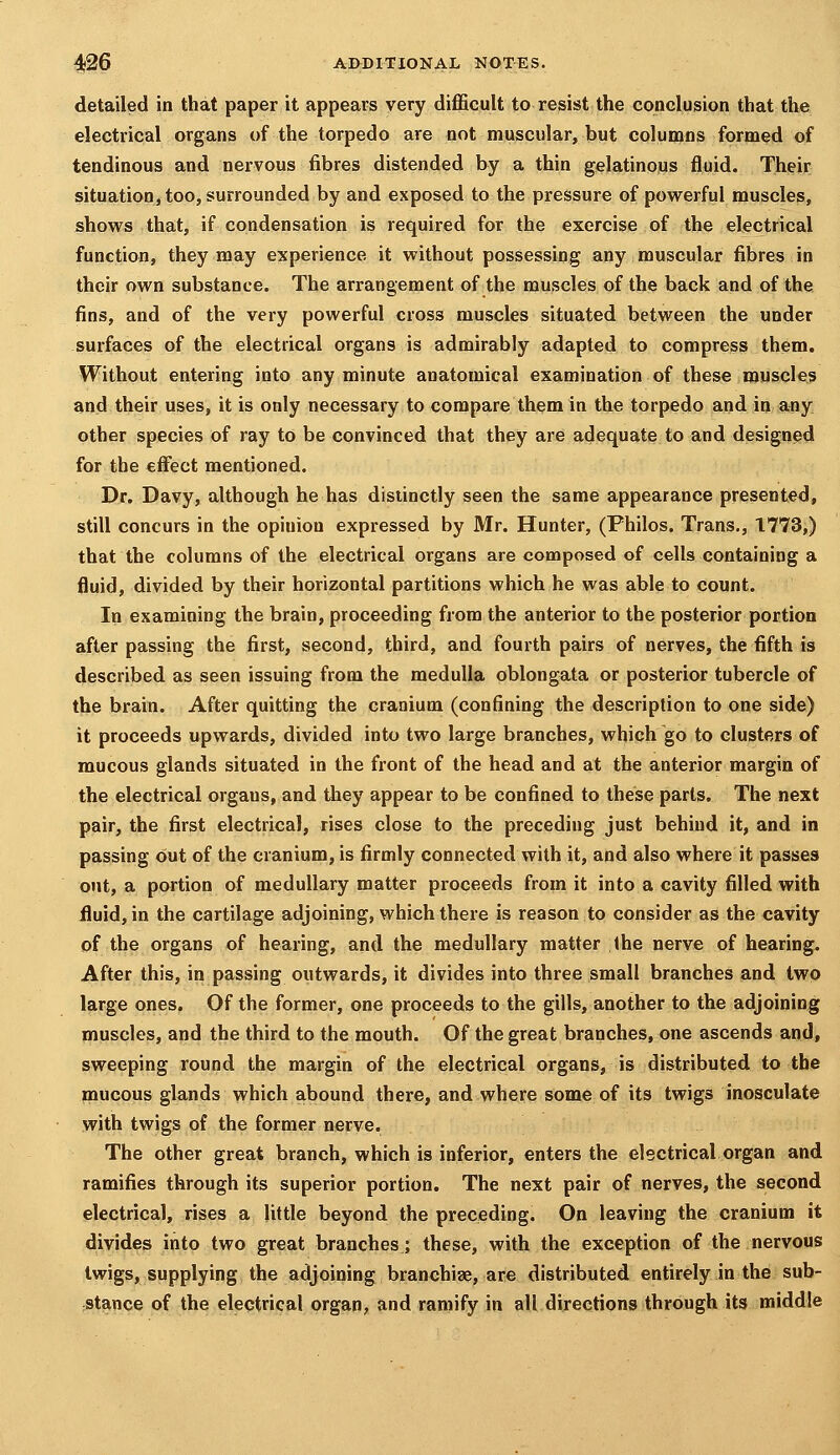 detailed in that paper it appears very diflficult to resist the conclusion that the electrical organs of the torpedo are not muscular, but columns formed of tendinous and nervous fibres distended by a thin gelatinous fluid. Their situation, too, surrounded by and exposed to the pressure of powerful muscles, shows that, if condensation is required for the exercise of the electrical function, they may experience it without possessing any muscular fibres in their own substance. The arrangement of the muscles of the back and of the. fins, and of the very powerful cross muscles situated between the under surfaces of the electrical organs is admirably adapted to compress them. Without entering into any minute anatomical examination of these muscles and their uses, it is only necessary to compare them in the torpedo and in any other species of ray to be convinced that they are adequate to and designed for the effect mentioned. Dr. Davy, although he has distinctly seen the same appearance presented, still concurs in the opinion expressed by Mr. Hunter, (Philos. Trans., 1773,) that the columns of the electrical organs are composed of cells containing a fluid, divided by their horizontal partitions which he was able to count. In examining the brain, proceeding from the anterior to the posterior portion after passing the first, second, third, and fourth pairs of nerves, the fifth is described as seen issuing from the medulla oblongata or posterior tubercle of the brain. After quitting the cranium (confining the description to one side) it proceeds upwards, divided into two large branches, which go to clusters of mucous glands situated in the front of the head and at the anterior margin of the electrical orgaus, and they appear to be confined to these parts. The next pair, the first electrical, rises close to the preceding just behind it, and in passing out of the cranium, is firmly connected with it, and also where it passes out, a portion of medullary matter proceeds from it into a cavity filled with fluid, in the cartilage adjoining, which there is reason to consider as the cavity of the organs of hearing, and the medullary matter (he nerve of hearing. After this, in passing outwards, it divides into three small branches and two large ones. Of the former, one proceeds to the gills, another to the adjoining muscles, and the third to the mouth. Of the great branches, one ascends and, sweeping round the margin of the electrical organs, is distributed to the mucous glands which abound there, and where some of its twigs inosculate with twigs of the former nerve. The other great branch, which is inferior, enters the electrical organ and ramifies through its superior portion. The next pair of nerves, the second electrical, rises a little beyond the preceding. On leaving the cranium it divides into two great branches; these, with the exception of the nervous twigs, supplying the adjoining branchiae, are distributed entirely in the sub- staince of the electrical organ, and ramify in all directions through its middle