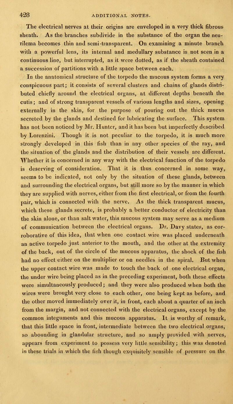 The electrical nerves at their origins are enveloped in a very thick fibrous sheath. As the branches subdivide in the substance of the organ the neu- rilema becomes thin and semi-transparent. On examining a minute branch vfith a powerful lens, its internal and medullary substance is not seen in a continuous line, but interrupted, as it were dotted, as if the sheath contained a succession of partitions with a httle space between each. In the anatomical structure of the torpedo the mucous system forms a very conspicuous part; it consists of several clusters and chains of glands distri- buted chiefly around the electrical organs, at different depths beneath the cutis; and of strong transparent vessels of various lengths and sizes, opening externally in the skin, for the purpose of pouring out the thick mucus secreted by the glands and destined for lubricating the surface. This system has not been noticed by Mr. Hunter, and it has been but imperfectly described by Lorenzini. Though it is not peculiar to the torpedo, it is much more strongly developed in this fish than in any other species of the ray, and the situation of the glands and the distribution of their vessels are different. Whether it is concerned in any way with the electrical function of the torpedo is deserving of consideration. That it is thus concerned in some way, seems to be indicated, not only by the situation of these glands, between and surrounding the electrical organs, but still more so by the manner in which they are supplied with nerves, either from the first electrical, or from the fourth pair, which is connected with the nerve. As the thick transparent mucus, which these glands secrete, is probably a better conductor of electricity than the skin alone, or than salt water, this raucous system may serve as a medium of communication between the electrical organs. Dr. Davy states, as cor- roborative of this idea, that when one contact wire was placed underneath an active torpedo just anterior to the mouth, and the other at the extremity of the back, out of the circle of the mucous apparatus, the shock of the fish had no effect either on the multiplier or on needles in the spiral. But when the upper contact wire was made to touch the back of one electrical organ, the under wire being placed as in the preceding experiment, both these effects were simultaneously produced; and they were also produced when both the wires were brought very close to each other, one being kept as before, and the other moved immediately over it, in front, each about a quarter of an inch from the margin, and not connected with the electrical organs, except by the common integuments and this mucous apparatus. It is worthy of remark, that this little space in front, intermediate between the two electrical organs, so abounding in glandular structure, and so amply provided with nerves, appears from experiment to possess very little sensibility; this was denoted in these trials in which the fish though exquisitely sensible of pressure on the