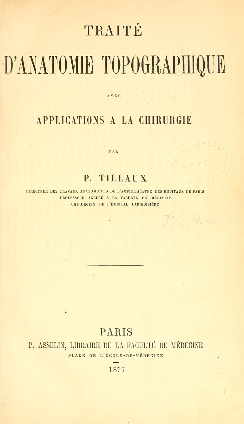 D'ANATOMIB TOPOGRAPHIQUE APPLICATIONS A LA CHIRURGIE P. TILLAUX DIRECTEUR DES TRAVAUX ANATO.U1QUES DE L AMPHITHEATRE DES HOPITAUX DE PARIS PROFESSEUR AGRÉGÉ A LA FACULTÉ DE MÉDECINE CHIRURGIEN DE L'HOPITAL LARIBOISIERE PARIS P. ASSELIN, LIBRAIRE DE LA FACULTE DE MEDECINE PLACE DE L'ÉCOLE-DE-MÉDECINE 1877