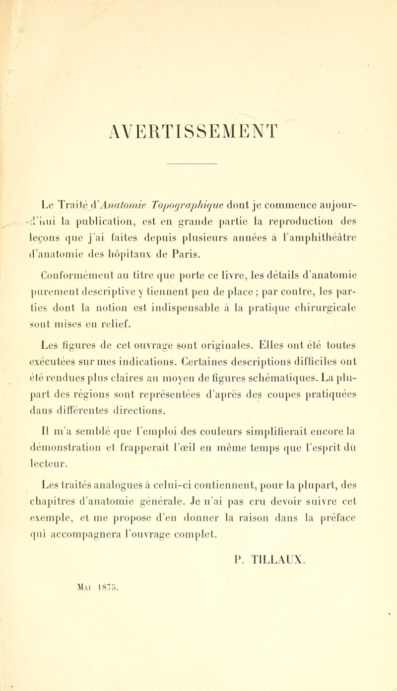 AVERTISSEMENT Le Traité à1 A?iatomie Topo graphique dont je commence aujour- d'hui la publication, est en grande partie la reproduction des leçons que j'ai laites depuis plusieurs années à l'amphithéâtre d'anatomie des hôpitaux de Paris. Conformément au titre que porte ce livre, les détails d'anatomie purement descriptive y tiennent peu de place ; par contre, les par- ties dont la notion est indispensable à la pratique chirurgicale sont mises en relief. Les ligures de cet ouvrage sont originales. Elles ont été toutes exécutées sur mes indications. Certaines descriptions difficiles ont été rendues plus claires au moyen de figures schématiques. La plu- part des régions sont représentées d'après des coupes pratiquées dans différentes directions. Il m'a semblé que l'emploi des couleurs simplifierait encore la démonstration et frapperait l'œil en même temps que l'esprit du lecteur. Les traités analogues à celui-ci contiennent, pour la plupart, des chapitres d'anatomie générale. Je n'ai pas cru devoir suivre cet exemple, et me propose d'en donner la raison dans la préface qui accompagnera l'ouvrage complet. P. T1LLAUX. Mai 1875.