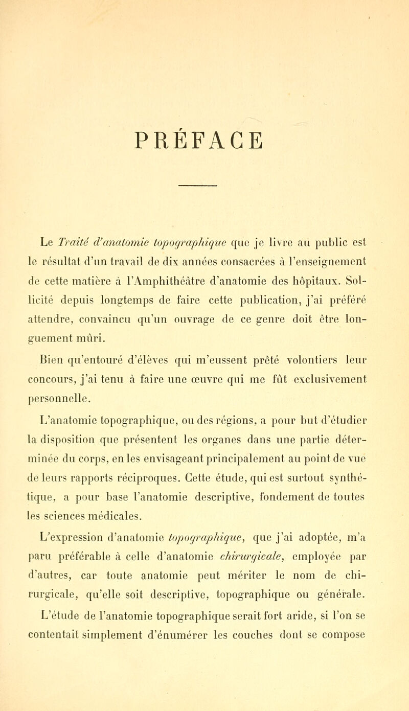 PRÉFACE Le Traité d'anatomie topographique que je livre au public est le résultat d'un travail de dix années consacrées à l'enseignement de cette matière à l'Amphithéâtre d'anatomie des hôpitaux. Sol- licité depuis longtemps de faire cette publication, j'ai préféré attendre, convaincu qu'un ouvrage de ce genre doit être lon- guement mûri. Bien qu'entouré d'élèves qui m'eussent prêté volontiers leur concours, j'ai tenu à faire une œuvre qui me fût exclusivement personnelle. L'anatomie topographique, ou des régions, a pour but d'étudier la disposition que présentent les organes dans une partie déter- minée du corps, en les envisageant principalement au point de vue de leurs rapports réciproques. Cette étude, qui est surtout synthé- tique, a pour base l'anatomie descriptive, fondement de toutes les sciences médicales. L'expression d'anatomie topographique, que j'ai adoptée, m'a paru préférable à celle d'anatomie chirurgicale, employée par d'autres, car toute anatomie peut mériter le nom de chi- rurgicale, qu'elle soit descriptive, topographique ou générale. L'étude de l'anatomie topographique serait fort aride, si l'on se contentait simplement d'énumérer les couches dont se compose