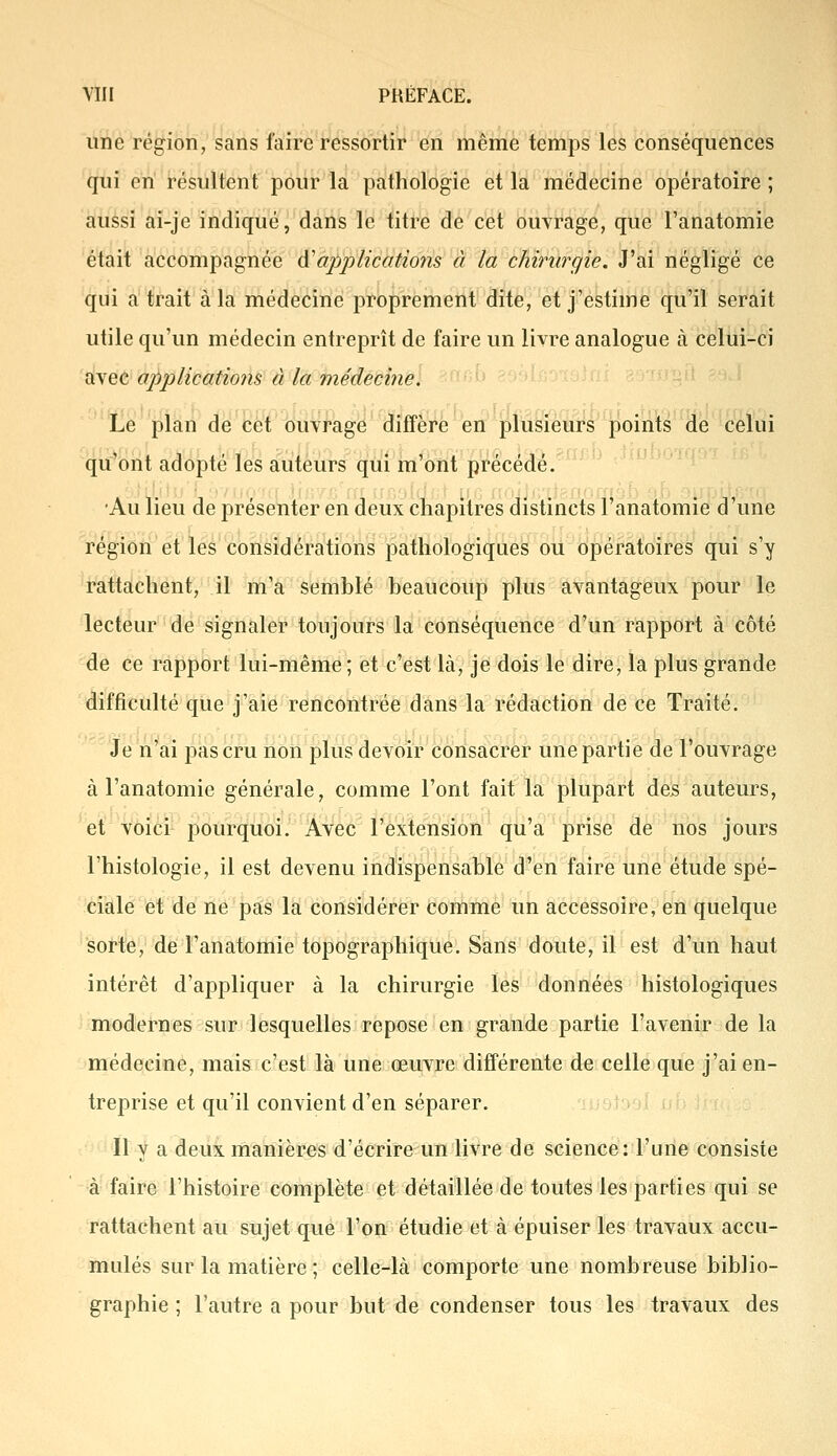 une région, sans faire ressortir en même temps les conséquences qui en résultent pour la pathologie et la médecine opératoire ; aussi ai-je indiqué, dans le titre de cet ouvrage, que l'anatomie était accompagnée d'applications à la chirurgie. J'ai négligé ce qui a trait à la médecine proprement dite, et j'estime qu'il serait utile qu'un médecin entreprît de faire un livre analogue à celui-ci avec applications à la médecine. Le plan de cet ouvrage diffère en plusieurs points de celui qu'ont adopté les auteurs qui m'ont précédé. •Au lieu de présenter en deux chapitres distincts l'anatomie d'une région et les considérations pathologiques ou opératoires qui s'y rattachent, il m'a semblé beaucoup plus avantageux pour le lecteur de signaler toujours la conséquence d'un rapport à côté de ce rapport lui-même ; et c'est là, je dois le dire, la plus grande difficulté que j'aie rencontrée dans la rédaction de ce Traité. Je n'ai pas cru non plus devoir consacrer une partie de l'ouvrage à l'anatomie générale, comme l'ont fait la plupart des auteurs, et voici pourquoi. Avec l'extension qu'a prise de nos jours l'histologie, il est devenu indispensable d'en faire une étude spé- ciale et de ne pas la considérer comme un accessoire, en quelque sorte, de l'anatomie topographique. Sans doute, il est d'un haut intérêt d'appliquer à la chirurgie les données histologiques modernes sur lesquelles repose en grande partie l'avenir de la médecine, mais c'est là une œuvre différente de celle que j'ai en- treprise et qu'il convient d'en séparer. Il y a deux manières d'écrire un livre de science: l'une consiste à faire l'histoire complète et détaillée de toutes les parties qui se rattachent au sujet que l'on étudie et à épuiser les travaux accu- mulés sur la matière ; celle-là comporte une nombreuse biblio- graphie ; l'autre a pour but de condenser tous les travaux des