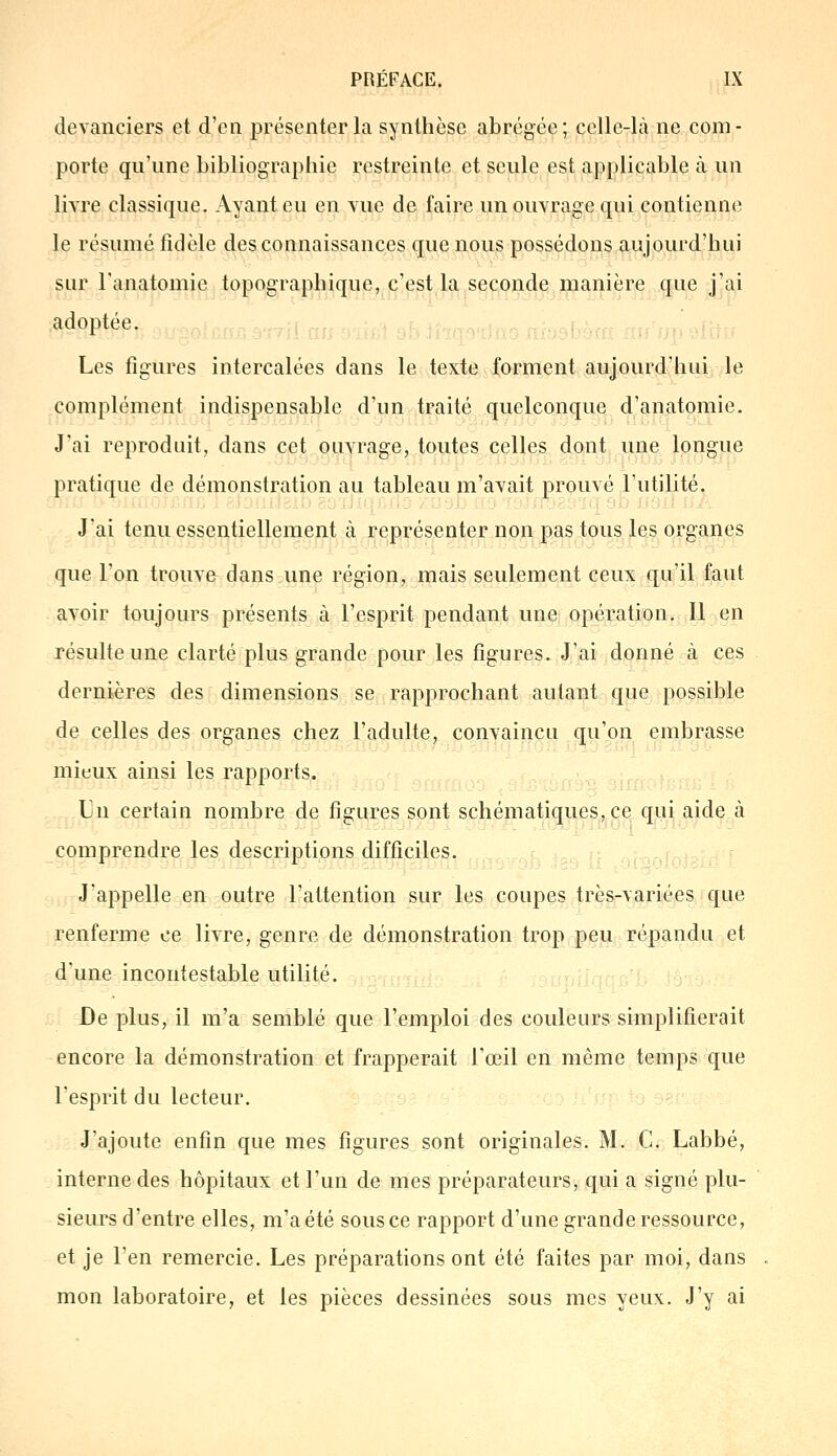 devanciers et d'en présenter la synthèse abrégée; celle-là ne com- porte qu'une bibliographie restreinte et seule est applicable à un livre classique. Ayant eu en vue de faire un ouvrage qui contienne le résumé fidèle des connaissances que nous possédons aujourd'hui sur ranatomie topographique, c'est la seconde manière que j'ai adoptée. Les figures intercalées dans le texte forment aujourd'hui le complément indispensable d'un traité quelconque d'anatomie. J'ai reproduit, dans cet ouvrage, toutes celles dont une longue pratique de démonstration au tableau m'avait prouvé l'utilité. J'ai tenu essentiellement à représenter non pas tous les organes que l'on trouve dans une région, mais seulement ceux qu'il faut avoir toujours présents à l'esprit pendant une opération. Il en résulte une clarté plus grande pour les figures. J'ai donné à ces dernières des dimensions se rapprochant autant que possible de celles des organes chez l'adulte, convaincu qu'on embrasse mieux ainsi les rapports. Un certain nombre de figures sont schématiques, ce qui aide à comprendre les descriptions difficiles. J'appelle en outre l'attention sur les coupes très-variées que renferme ce livre, genre de démonstration trop peu répandu et d une incontestable utilité. De plus, il m'a semblé que l'emploi des couleurs simplifierait encore la démonstration et frapperait l'œil en même temps que l'esprit du lecteur. J'ajoute enfin que mes figures sont originales. M. C. Labbé, interne des hôpitaux et l'un de mes préparateurs, qui a signé plu- sieurs d'entre elles, m'a été sous ce rapport d'une grande ressource, et je l'en remercie. Les préparations ont été faites par moi, dans mon laboratoire, et les pièces dessinées sous mes yeux. J'y ai