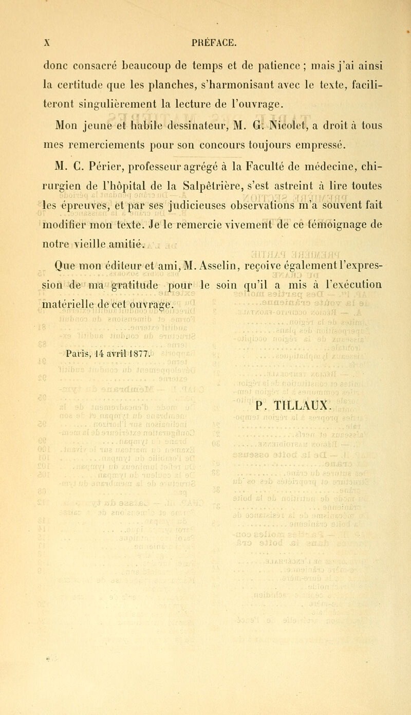 donc consacré beaucoup de temps et de patience ; mais j'ai ainsi la certitude que les planches, s'harmonisant avec le texte, facili- teront singulièrement la lecture de l'ouvrage. Mon jeune et habile dessinateur, M. G. Nicolet, a droit à tous mes remerciements pour son concours toujours empressé. M. C. Périer, professeur agrégé à la Faculté de médecine, chi- rurgien de l'hôpital de la Salpêlrière, s'est astreint à lire toutes les épreuves, et par ses judicieuses observations m'a souvent fait modifier mon texte. Je le remercie vivement de ce témoignage de notre vieille amitié. Que mon éditeur et ami, M. Asselin, reçoive également l'expres- sion de ma gratitude pour le soin qu'il a mis à l'exécution matérielle de cet ouvrage. Paris, 14 avril 1877. P. T1LLAUX