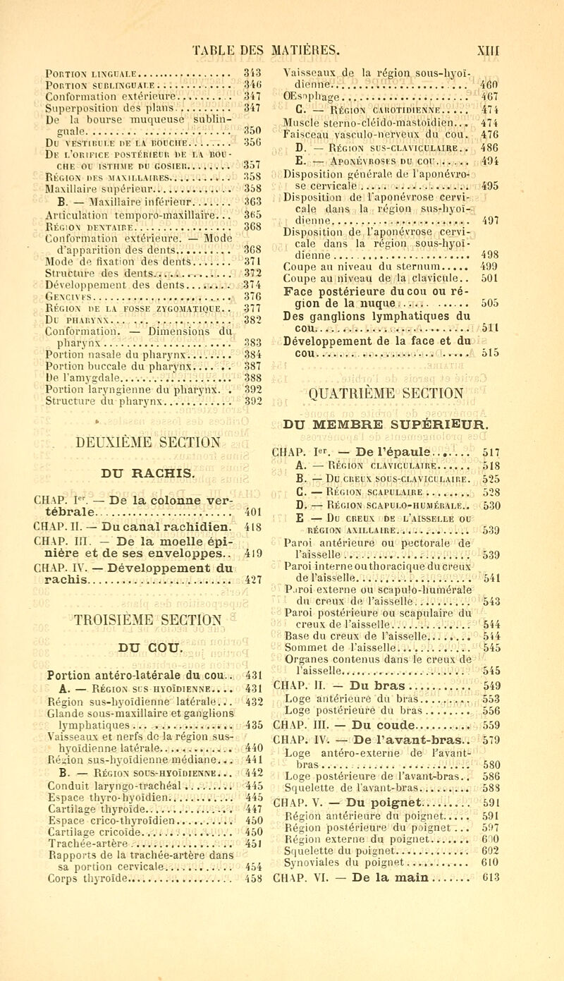 PORTION LINGUALE 3'i3 Portion sublinguale 340 Conformation extérieure 347 Superposition des plans 347 De la bourse muqueuse sublin- guale 350 dl1 vestibule de la bouche 35g De l'orifice postérieur de la bou- che ou isthme pu gosier 357 Région des maxillaires 358 Maxillaire supérieur 358 B. — Maxillaire inférieur 363 Articulation temporo-maxillaire... 3fi5 Région dentaire 368 Conformation extérieure. — Mode d'apparition des dents 368 Mode de fixation des dents 371 Structure des dents. 372 Développement des dents 374 Gencives 376 région he la fosse zygomatique. . 377 DL PHARYNX 382 Conformation. — Dimensions du pharynx... 383 Portion nasale du pharynx 384 Portion buccale du pharynx...... 387 De l'amygdale. 388 Portion laryngienne du pharynx. . 392 Structure du pharynx 392 DEUXIÈME SECTION DU HACHIS. - CHAP. Ier. — De la colonne ver- tébrale CHAP. II. — Du canal rachidien. CHAP. III. - De la moelle épi- nière et de ses enveloppes.. CHAP. IV. — Développement du rachis 401 418 419 427 TROISIEME SECTION DU COU. Portion antéro-latérale du cou.. 431 A. — RÉGION SIS HYOÏDIENNE.. .. 431 Région sus-hyoïdienne latérale... 432 Glande sous-maxillaire et ganglions lymphatiques 435 Vaisseaux et nerfs do la région sus- hyoïdienne latérale 440 Région sus-hyoïdienne médiane... 441 B. — Région sous-hïoïdienne... 442 Conduit laryngo-trachéal ......... 445 Espace thyro-hyoïdien 445 Cartilage thyroïde 447 Espace crico-thyroïdien 450 Cartilage cricoïde 450 Trachée-artère 451 Rapports de la trachée-artère dans sa portion cervicale 454 Corps thyroïde 458 Vaisseaux de la région sous-hyoï- dionne 460 OEs»phage 467 C. — Région cahotidienne 474 Muscle sterno-cléido-mastoïdien... 474 Faisceau vasculo-nerveux du cou. 476 D. — Région sus-claviculaire. . 486 E. — Aponévroses du cou 494 Disposition générale de l'aponévro- se cervicale 495 Disposition de l'aponévrose cervi- cale dans la région sus-hyoï- dienne 497 Disposition de l'aponévrose cervi- cale dans la région sous-hyoï- dienne 498 Coupe au niveau du sternum 499 Coupe au niveau de la clavicule.. 501 Face postérieure du cou ou ré- gion de la nuque 505 Des ganglions lymphatiques du cou 511 Développement de la face et du cou ... 515 .' QUATRIÈME SECTION DU MEMBRE SUPÉRIEUR. CHAP. Ier. — De l'épaule 517 A. — RÉGION CLAVICULATRE 518 B. — DU CREUX SOUS-CLAVICULAIRE. 525 C. —RÉGION SCAPULAIRE 528 D. — RÉGION SCAPULO-HUMÉRALE.. 530 E — Du CREUX DE L'AISSELLE OU RÉGION AXILLAIRE. 539 Paroi antérieure ou pectorale de l'aisselle 539 Paroi interneouthoracique ducreux de l'aisselle 541 P.iroi externe ou scapulo-humérale du creux de l'aisselle 543 Paroi postérieure ou scapulaire du creux de l'aisselle 544 Base du creux de l'aisselle 544 Sommet de l'aisselle..... 545 Organes contenus dans le creux de l'aisselle 545 CHAP. II. — Du bras 549 Loge antérieure du bras 553 Loge postérieure du bras ........ 556 CHAP. III. — Du coude 559 CHAP. IV. — De l'avant-bras.. 579 Loge antéro-externe de Pavant- bras 580 Loge postérieure de l'avant-bras.. 586 Squelette de l'avant-bras 588 CHAP. V. — Du poignet 591 Région antérieure du poignet 591 Région postérieure du poignet ... 597 Région externe du poignet 600 Squelette du poignet 602 Synoviales du poignet 610 CHAP. VI. — De la main 613