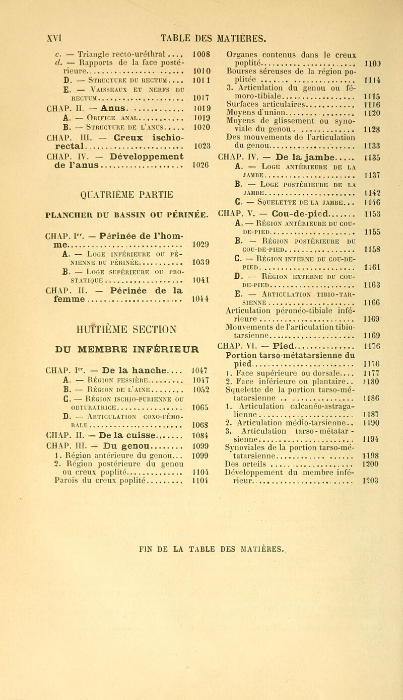 e. — Triangle recto-uréthral .... 1008 d. — Rapports de la face posté- rieure 1010 D. —Structure du rectum 1011 E. — Vaisseaux et nerfs du rectum 1017 CHAP. II. — Anus 1019 A. — Orifice anal 1019 B. — Structure de l'anus 1020 CHAP. III. — Creux ischio- rectal 1023 CHAP. IV. — Développement de Tanus 1026 QUATRIÈME PARTIE PLANCHER DU BASSIN OU PÉRINÉE. CHAP. Ier. — Périnée de l'hom- me 1029 A. — Loge inférieure ou pé- nienne du périnée 1039 B. — Loge supérieure ou pro- statique 1041 CHAP. II. — Périnée de la femme 1044 HUITIÈME SECTION DU MEMBRE INFÉRIEUR CHAP. Ier. — De la hanche 1047 A. — RÉGION FESSIÈRE 1047 B. — RÉGION de l'aine 1052 C. — RÉGION ISCHIO-PUBIENNE OU OBTURATRICE 1065 D. — Articulation coxo-fémo- RALE 1068 CHAP. II. — De la cuisse 1084 CHAP. III. — Du genou 1099 1. Région antérieure du genou... 1099 2. Région postérieure du genou ou creux poplité 1104 Parois du creux poplité 1104 Organes contenus dans le creux poplité 1103 Rourses séreuses de la région po- plitée 1114 3. Articulation du genou ou fé- moro-tibiale 1115 Surfaces articulaires 1116 Moyens d'union ] 120 Moyens de glissement ou syno- viale du genou 1128 Des mouvements de l'articulation du genou 1133 CHAP. IV. — De la jambe 1135 A. — Loge antérieure de la jambe U37 B. — Loge postérieure de la jambe H42 C. — Squelette de la jambe. .. 1146 CHAP. V. — Cou-de-pied 1153 A. — Région antérieure du cou- de-pied 1155 B. — Région postérieure du cou-de-pied 1158 C. — Région interne du cou-de- pied 1161 D. — RÉGION externe du cou- de-pied 1163 E. — Articulation tibio-tar- sienne 1166 Articulation péronéo-tibiale infé- rieure 1169 Mouvements de l'articulation tibio- tarsienne 1169 CHAP. VI. — Pied 1176 Portion tarso-métatarsienne du pied , 1176 1. Face supérieure ou dorsale.... 1177 2. Face inférieure ou plantaire.. 1180 Squelette de la portion tarso-mé- tatarsienne 1186 1. Articulation calcanéo-astraga- lienne 1187 2. Articulation médio-tarsienne.. 1190 3. Articulation tarso - métatar - sienne 1194 Synoviales de la portion tarso-mé- tatarsienne 1198 Des orteils 1200 Développement du membre infé- rieur.. 1203 FIN DE LA TABLE DES MATIERES.