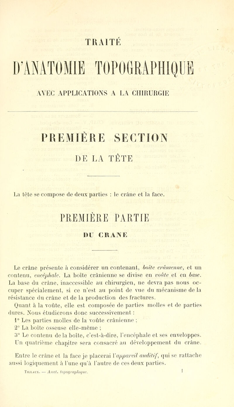 TRAITE D'AMOMIE TOPOGRAPHIQUB AVEC APPLICATIONS A LA CHIRURGIE PREMIERE SECTION DE LA TÊTE La tète se compose de deux parties : le crâne et la face. PREMIÈRE PARTIE DU CRANE Le crâne présente à considérer un contenant, boîte crânienne, et un contenu, encéphale. La boîte crânienne se divise en voûte et en base. La base du crâne, inaccessible au chirurgien, ne devra pas nous oc- cuper spécialement, si ce n'est au point de vue du mécanisme de la résistance du crâne et de la production des fractures. Quant à la voûte, elle est composée de parties molles et de parties dures. Nous étudierons donc successivement : 1° Les parties molles de la voûte crânienne ; 2° La boîte osseuse elle-même ; 3° Le contenu de la boîte, c'est-à-dire, l'encéphale et ses enveloppes. Un quatrième chapitre sera consacré au développement du crâne. Entre le crâne et la face je placerai Y appareil auditif, qui se rattache aussi logiquement à l'une qu'à l'autre de ces deux parties. Tillaux. —■ Anat. topographique. •