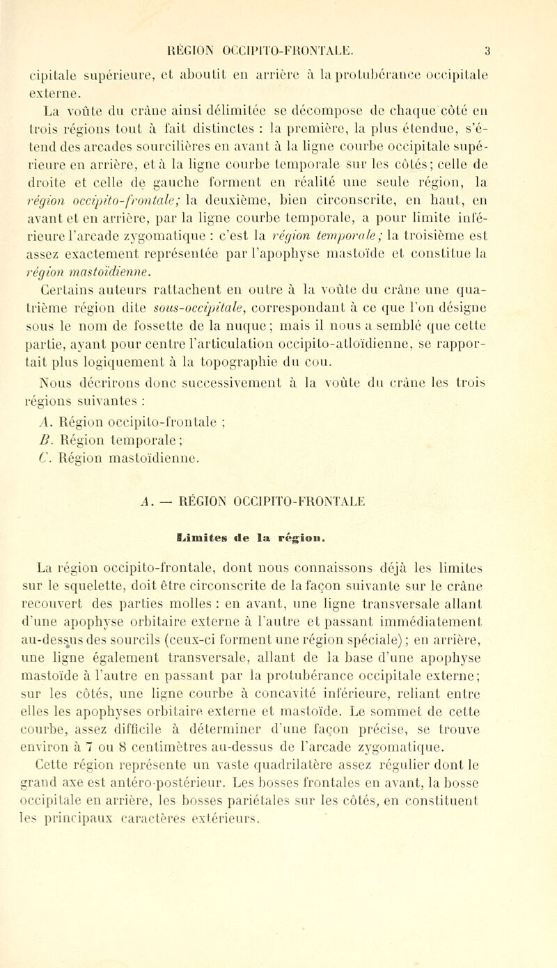 cipilale supérieure, et aboutit en arrière à la protubérance occipitale externe. La voûte du crâne ainsi délimitée se décompose de chaque côté en trois régions tout à fait distinctes : la première, la plus étendue, s'é- tend des arcades sourcilières en avant à la ligne courbe occipitale supé- rieure en arrière, et à la ligne courbe temporale sur les côtés; celle de droite et celle de gauche forment en réalité une seule région, la région occipito-frontale; la deuxième, bien circonscrite, en haut, en avant et en arrière, par la ligne courbe temporale, a pour limite infé- rieure l'arcade zygomatique : c'est la région temporale; la troisième est assez exactement représentée par l'apophyse mastoïde et constitue la région mastoïdienne. Certains auteurs rattachent en outre à la voûte du crâne une qua- trième région dite sous-occipitale, correspondant à ce que Ton désigne sous le nom de fossette de la nuque ; mais il nous a semblé que cette partie, ayant pour centre l'articulation occipito-atloïdienne, se rappor- tait plus logiquement à la topographie du cou. Nous décrirons donc successivement à la voûte du crâne les trois régions suivantes : A. Région oceipito-frontale ; B. Région temporale ; C. Région mastoïdienne. A. — RÉGION OCCIPITO-FRONTALE limites de la région. La région oceipito-frontale, dont nous connaissons déjà les limites sur le squelette, doit être circonscrite de la façon suivante sur le crâne recouvert des parties molles : en avant, une ligne transversale allant d'une apophyse orbitaire externe à l'autre et passant immédiatement au-dess.us des sourcils (ceux-ci forment une région spéciale) ; en arrière, une ligne également transversale, allant de la base d'une apophyse mastoïde à l'autre en passant par la protubérance occipitale externe; sur les côtés, une ligne courbe à concavité inférieure, reliant entre elles les apophyses orbitaire externe et mastoïde. Le sommet de cette courbe, assez difficile à déterminer d'une façon précise, se trouve environ à 7 ou 8 centimètres au-dessus de l'arcade zygomatique. Cette région représente un vaste quadrilatère assez régulier dont le grand axe est antéro-postérieur. Les bosses frontales en avant, la bosse occipitale en arrière, les bosses pariétales sur les côtés, en constituent les principaux caractères extérieurs.