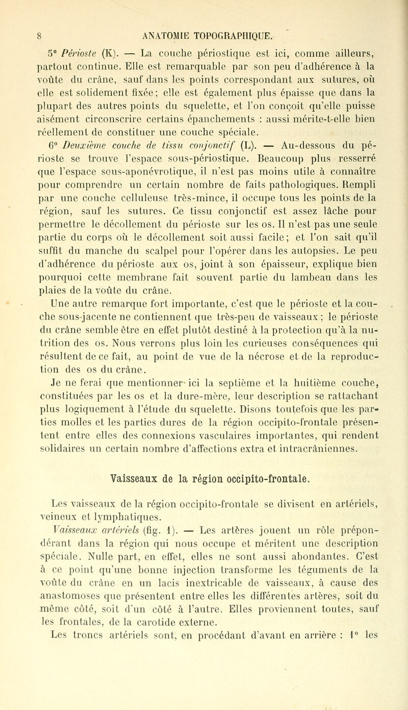 5° Périoste (K). — La couche périostique est ici, comme ailleurs, partout continue. Elle est remarquable par son peu d'adhérence à la voûte du crâne, sauf dans les points correspondant aux sutures, où elle est solidement fixée; elle est également plus épaisse que dans la plupart des autres points du squelette, et l'on conçoit qu'elle puisse aisément circonscrire certains épanchements : aussi mérite-t-elle bien réellement de constituer une couche spéciale. 6° Deuxième couche de tissu conjonctif (L). — Au-dessous du pé- rioste se trouve l'espace sous-périostique. Beaucoup plus resserré que l'espace sous-aponévrotique, il n'est pas moins utile à connaître pour comprendre un certain nombre de faits pathologiques. Rempli par une couche celluleuse très-mince, il occupe tous les points de la région, sauf les sutures. Ce tissu conjonctif est assez lâche pour permettre le décollement du périoste sur les os. Il n'est pas une seule partie du corps où le décollement soit aussi facile ; et l'on sait qu'il suffit du manche du scalpel pour l'opérer dans les autopsies. Le peu d'adhérence du périoste aux os, joint à son épaisseur, explique bien pourquoi cette membrane fait souvent partie du lambeau clans les plaies de la voûte du crâne. Une autre remarque fort importante, c'est que le périoste et la cou- che sous-jacente ne contiennent que très-peu de vaisseaux ; le périoste du crâne semble être en effet plutôt destiné à la protection qu'à la nu- trition des os. Nous verrons plus loin les curieuses conséquences qui résultent de ce fait, au point de vue de la nécrose et de la reproduc- tion des os du crâne. Je ne ferai que mentionner-ici la septième et la huitième couche, constituées par les os et la dure-mère, leur description se rattachant plus logiquement à l'étude du squelette. Disons toutefois que les par- ties molles et les parties dures de la région occipito-frontale présen- tent entre elles des connexions vasculaires importantes, qui rendent solidaires un certain nombre d'affections extra et intracrâniennes. Vaisseaux de la région occipito-frontale. Les vaisseaux de la région occipito-frontale se divisent en artériels, veineux et lymphatiques. Vaisseaux artériels (fig. 1). — Les artères jouent un rôle prépon- dérant dans la région qui nous occupe et méritent une description spéciale. Nulle part, en effet, elles ne sont aussi abondantes. C'est à ce point qu'une bonne injection transforme les téguments de la voûte du crâne en un lacis inextricable de vaisseaux, à cause des anastomoses que présentent entre elles les différentes artères, soit du même côté, soit d'un côté à l'autre. Elles proviennent toutes, sauf les frontales, de la carotide externe. Les troncs artériels sont, en procédant d'avant en arrière : \° les