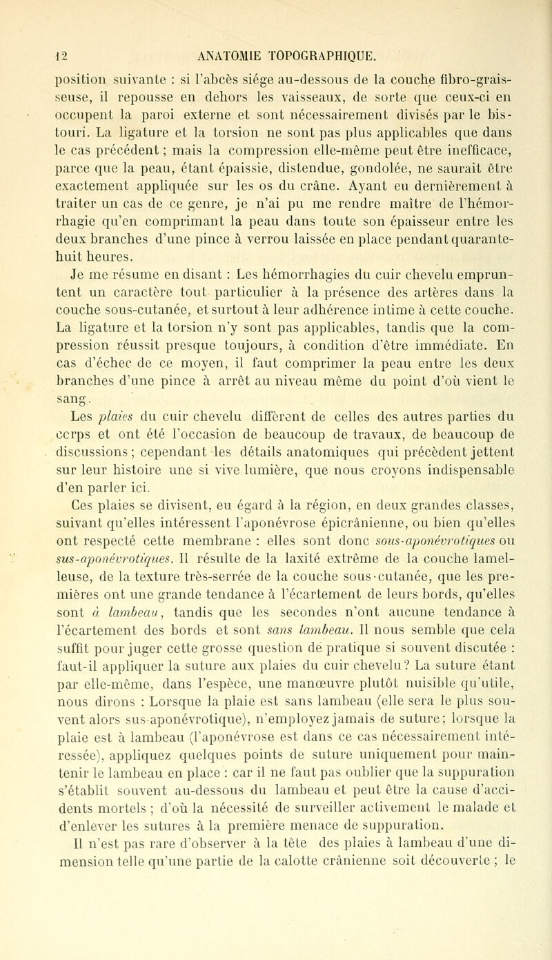 position suivante : si l'abcès siège au-dessous de la couche fibro-grais- seuse, il repousse en dehors les vaisseaux, de sorte que ceux-ci en occupent la paroi externe et sont nécessairement divisés par le bis- touri. La ligature et la torsion ne sont pas plus applicables que dans le cas précédent ; mais la compression elle-même peut être inefficace, parce que la peau, étant épaissie, distendue, gondolée, ne saurait être exactement appliquée sur les os du crâne. Ayant eu dernièrement à traiter un cas de ce genre, je n'ai pu me rendre maître de l'hémor- rhagie qu'en comprimant la peau dans toute son épaisseur entre les deux branches d'une pince à verrou laissée en place pendant quarante- huit heures. Je me résume en disant : Les hémorrhagies du cuir chevelu emprun- tent un caractère tout particulier à la présence des artères dans la couche sous-cutanée, et surtout à leur adhérence intime à cette couche. La ligature et la torsion n'y sont pas applicables, tandis que la com- pression réussit presque toujours, à condition d'être immédiate. En cas d'échec de ce moyen, il faut comprimer la peau entre les deux branches d'une pince à arrêt au niveau même du point d'où vient le sang. Les plaies du cuir chevelu diffèrent de celles des autres parties du ccrps et ont été l'occasion de beaucoup de travaux, de beaucoup de discussions; cependant-les détails anatomiques qui précèdent jettent sur leur histoire une si vive lumière, que nous croyons indispensable d'en parler ici. Ces plaies se divisent, eu égard à la région, en deux grandes classes, suivant qu'elles intéressent l'aponévrose épicrânienne, ou bien qu'elles ont respecté cette membrane : elles sont donc sous-aponévrotiques ou sus-aponévrotiques. Il résulte de la laxité extrême de la couche lamel- leuse, de la texture très-serrée de la couche sous-cutanée, que les pre- mières ont une grande tendance à l'écartement de leurs bords, qu'elles sont à lambeau, tandis que les secondes n'ont aucune tendance à l'écartement des bords et sont sans lambeau. Il nous semble que cela suffit pour juger cette grosse question dé pratique si souvent discutée : faut-il appliquer la suture aux plaies du cuir chevelu? La suture étant par elle-même, dans l'espèce, une manœuvre plutôt nuisible qu'utile, nous dirons : Lorsque la plaie est sans lambeau (elle sera le plus sou- vent alors sus-aponévrotique), n'employez jamais de suture; lorsque la plaie est à lambeau (l'aponévrose est dans ce cas nécessairement inté- ressée), appliquez quelques points de suture uniquement pour main- tenir le lambeau en place : car il ne faut pas oublier que la suppuration s'établit souvent au-dessous du lambeau et peut être la cause d'acci- dents mortels ; d'où la nécessité de surveiller activement le malade et d'enlever les sutures à la première menace de suppuration. Il n'est pas rare d'observer à la tête des plaies à lambeau d'une di- mension telle qu'une partie de la calotte crânienne soit découverte ; le